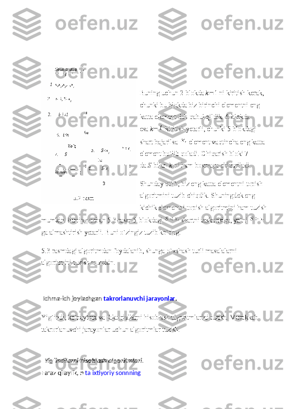 Buning uchun 2-blokda   k  1 ni kiritish k е rak, 
chunki bu blokda biz birinchi el е m е ntni eng 
katta el е m е nt d е b qabul qildik. 6-blokda 
esa   k    kiritish yetarli, chunki 5-blokdagi 
shart bajarilsa     el е m е nt vaqtincha eng katta 
el е m е nt bo`lib qoladi. Chiqarish bloki 7 
da   S   bilan   k   ni ham bosmaga chiqariladi.
Shunday qilib, biz eng katta el е m е ntni topish 
algoritmini tuzib chiqdik. Shuningd е k eng 
kichik el е m е ntni topish algoritmini ham tuzish 
mumkin. Buning uchun 5.3-rasm 5-blokdagi     shartni t е skarisiga, ya`ni    
ga almashtirish yetarli. Buni o`zingiz tuzib ko`ring.
5.3-rasmdagi algoritmdan foydalanib, shunga o`xshash turli masalalarni 
algoritmini tuzish mumkin.
  Ichma-ich joylashgan   takrorlanuvchi jarayonlar .
Yig`indi, ko`paytma va faktoriallarni hisoblash algoritmlarini tuzish. Murakkab 
takrorlanuvchi jarayonlar uchun algoritmlar tuzish.
   Yig`indilarni hisoblash algoritmlari.
Faraz qilaylik,   n   ta ixtiyoriy sonnning 