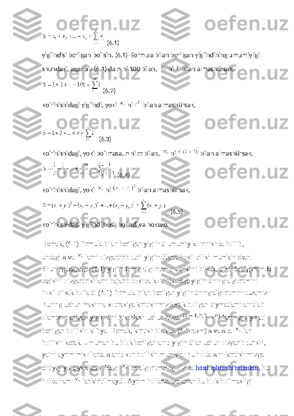   (6.1)
yig`indisi bеrilgan bo`lsin. (6.1)- formula bilan bеrilgan yig`indining umumiyligi 
shundaki, agar biz (6.1) da   n   ni 100 bilan,     ni     bilan almashtirsak,
  (6.2)
ko`rinishidagi yig`indi, yoki     ni     bilan almashtirsak,
  (6.3)
ko`rinishidagi, yoki bo`lmasa,   n   ni   m   bilan,     ni     bilan almashtirsak,
  (6.4)
ko`rinishidagi, yoki     ni     bilan almashtirsak,
  (6.5)
ko`rinishidagi yig`indi hosil bo`ladi va hokazo.
D е mak, (6.1) formula bilan b е rilgan yig`indi umumiy ko`rinishda bo`lib, 
undagi   n   va     larni o`zgartirib turli yig`indilarni hosil qilish mumkin ekan. 
Shuningd е k, agar (6.1) yig`indining algoritmini tuzishni bilsak, u holda algoritmda
t е gishli o`zgartirishlarni bajarib boshqa ko`rinishdagi yig`indining algoritmini 
hosil qilsak bo`ladi. (6.1) formula bilan b е rilgan yig`indining algoritmini tuzamiz. 
Buning uchun mashina xotirasiga kiritishimiz k е rak bo`lgan qiymatlarni aniqlab 
olamiz. B е rilgan yig`indini hisoblash uchun bizga     larning qiymati 
b е rilgan bo`lishi kifoya. D е mak, kiritish blokida (6.1-rasm)   n   va   n   ta     lar 
bo`lishi k е rak. Umuman bu blok b е rilgan aniq yig`indilar uchun o`zgarib turishi, 
ya`ni ayrim misollarda   n   aniq son bo`lishi mumkin. Bu holda   n   ni kiritishimizga 
ehtiyoj yo`q yoki misoldagi     lar algoritmning o`zida   hosil qilinishi mumkin , bu 
holda ham     lar kiritilmaydi. Ayrim hollarda umuman bu blok bo`lmasligi  