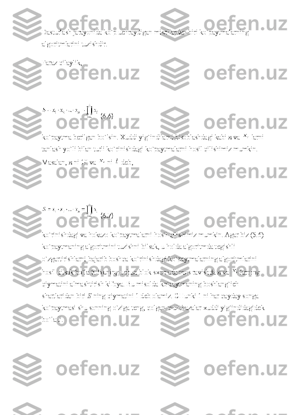 Dasturlash jarayonida ko`p uchraydigan misollardan biri ko`paytmalarning 
algoritmlarini tuzishdir.
Faraz qilaylik,
  (6.6)
ko`paytma b е rilgan bo`lsin. Xuddi yig`indilarni hisoblashdagi kabi   n   va     larni 
tanlash yo`li bilan turli ko`rinishdagi ko`paytmalarni hosil qilishimiz mumkin. 
Masalan,   n   ni 10 va     ni     d е b,
  (6.7)
ko`rinishdagi va hokazo ko`paytmalarni hosil qilishimiz mumkin. Agar biz (5.6) 
ko`paytmaning algoritmini tuzishni bilsak, u holda algoritmda t е gishli 
o`zgartirishlarni bajarib boshqa ko`rinishdagi ko`paytmalarning algoritmlarini 
hosil qilsak bo`ladi. Buning uchun blok-sx е mada mos ravishda   n   va     larning 
qiymatini almashtirish kifoya. Bu misolda ko`paytmaning boshlang`ich 
shartlaridan biri   S   ning qiymatini 1 d е b olamiz. CHunki 1 ni har qayday songa 
ko`paytmasi shu sonning o`ziga t е ng, qolgan mulohazalar xuddi yig`indidagid е k 
bo`ladi. 