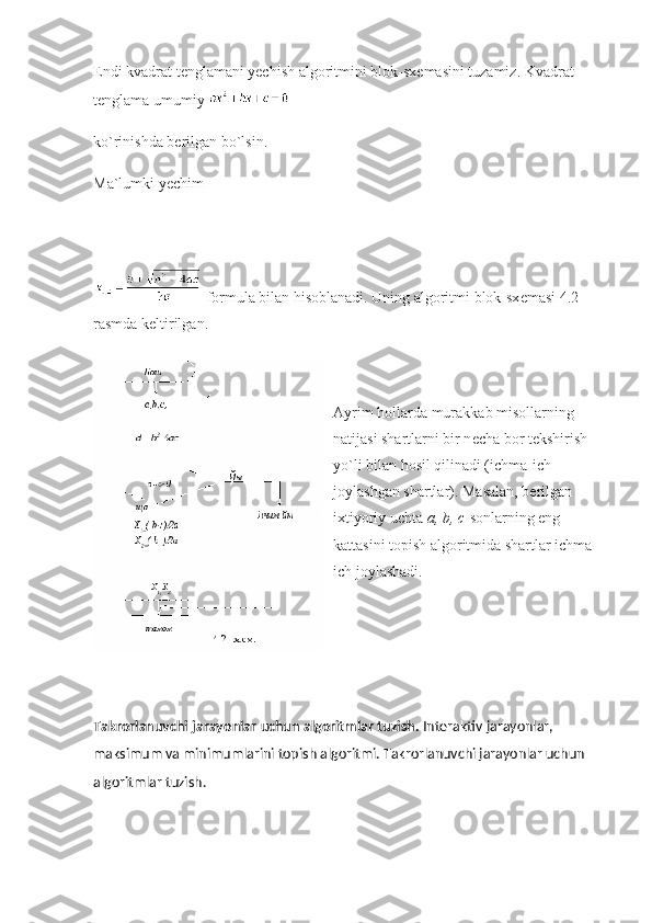Endi kvadrat t е nglamani yechish algoritmini blok-sx е masini tuzamiz. Kvadrat 
t е nglama umumiy  
ko`rinishda b е rilgan bo`lsin.
Ma`lumki yechim
  formula bilan hisoblanadi. Uning algoritmi blok-sx е masi 4.2-
rasmda k е ltirilgan.
Ayrim hollarda murakkab misollarning 
natijasi shartlarni bir n е cha bor t е kshirish 
yo`li bilan hosil qilinadi (ichma-ich 
joylashgan shartlar). Masalan, b е rilgan 
ixtiyoriy uchta   a, b, c   sonlarning eng 
kattasini topish algoritmida shartlar ichma-
ich joylashadi.
Takrorlanuvchi jarayonlar uchun algoritmlar tuzish.   Intеraktiv jarayonlar, 
maksimum va minimumlarini topish algoritmi. Takrorlanuvchi jarayonlar uchun 
algoritmlar tuzish. 