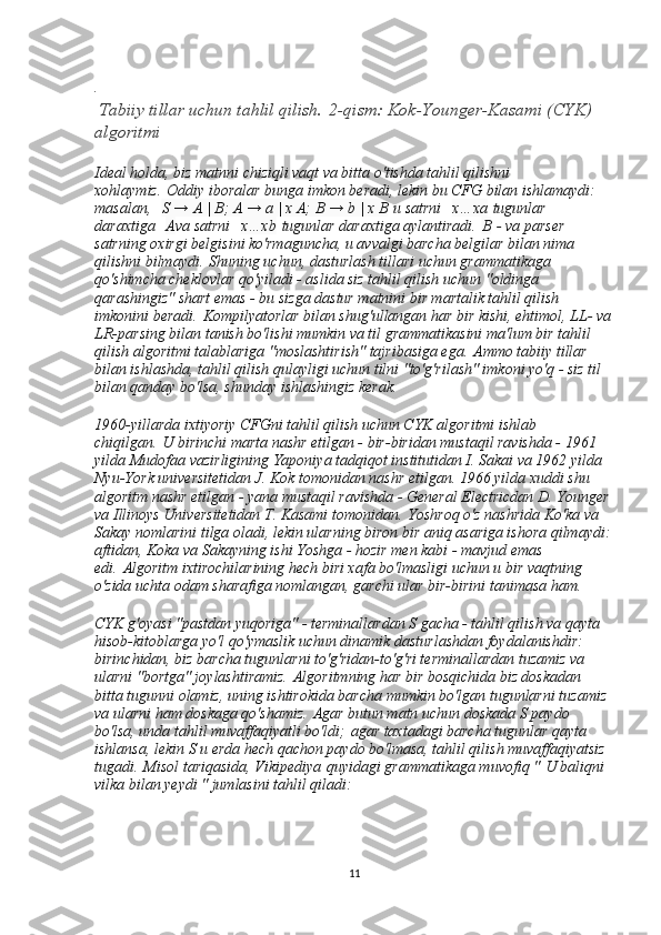 .
 Tabiiy tillar uchun tahlil qilish.   2-qism: Kok-Younger-Kasami (CYK) 
algoritmi
Ideal holda, biz matnni chiziqli vaqt va bitta o'tishda tahlil qilishni 
xohlaymiz.   Oddiy iboralar bunga imkon beradi, lekin bu CFG bilan ishlamaydi: 
masalan,     S → A | B; A → a | x A; B → b | x B   u satrni     x…xa   tugunlar 
daraxtiga     A va satrni     x…xb   tugunlar daraxtiga aylantiradi.   B   - va parser 
satrning oxirgi belgisini ko'rmaguncha, u avvalgi barcha belgilar bilan nima 
qilishni bilmaydi.   Shuning uchun, dasturlash tillari uchun grammatikaga 
qo'shimcha cheklovlar qo'yiladi - aslida siz tahlil qilish uchun "oldinga 
qarashingiz" shart emas - bu sizga dastur matnini bir martalik tahlil qilish 
imkonini beradi.   Kompilyatorlar bilan shug'ullangan har bir kishi, ehtimol, LL- va
LR-parsing bilan tanish bo'lishi mumkin va til grammatikasini ma'lum bir tahlil 
qilish algoritmi talablariga "moslashtirish" tajribasiga ega.   Ammo tabiiy tillar 
bilan ishlashda, tahlil qilish qulayligi uchun tilni "to'g'rilash" imkoni yo'q - siz til 
bilan qanday bo'lsa, shunday ishlashingiz kerak.
1960-yillarda ixtiyoriy CFGni tahlil qilish uchun CYK algoritmi ishlab 
chiqilgan.   U birinchi marta nashr etilgan - bir-biridan mustaqil ravishda - 1961 
yilda Mudofaa vazirligining Yaponiya tadqiqot institutidan I. Sakai va 1962 yilda 
Nyu-York universitetidan J. Kok tomonidan nashr etilgan. 1966 yilda xuddi shu 
algoritm nashr etilgan - yana mustaqil ravishda - General Electricdan D. Younger
va Illinoys Universitetidan T. Kasami tomonidan.   Yoshroq o'z nashrida Ko'ka va 
Sakay nomlarini tilga oladi, lekin ularning biron bir aniq asariga ishora qilmaydi:
aftidan, Koka va Sakayning ishi Yoshga - hozir men kabi - mavjud emas 
edi.   Algoritm ixtirochilarining hech biri xafa bo'lmasligi uchun u bir vaqtning 
o'zida uchta odam sharafiga nomlangan, garchi ular bir-birini tanimasa ham.
CYK g'oyasi "pastdan yuqoriga" - terminallardan S gacha - tahlil qilish va qayta 
hisob-kitoblarga yo'l qo'ymaslik uchun dinamik dasturlashdan foydalanishdir: 
birinchidan, biz barcha tugunlarni to'g'ridan-to'g'ri terminallardan tuzamiz va 
ularni "bortga" joylashtiramiz.   Algoritmning har bir bosqichida biz doskadan 
bitta tugunni olamiz, uning ishtirokida barcha mumkin bo'lgan tugunlarni tuzamiz 
va ularni ham doskaga qo'shamiz.   Agar butun matn uchun doskada S paydo 
bo'lsa, unda tahlil muvaffaqiyatli bo'ldi;   agar taxtadagi barcha tugunlar qayta 
ishlansa, lekin S u erda hech qachon paydo bo'lmasa, tahlil qilish muvaffaqiyatsiz 
tugadi.   Misol tariqasida, Vikipediya   quyidagi grammatikaga muvofiq "   U baliqni 
vilka bilan yeydi " jumlasini tahlil qiladi:
11 
