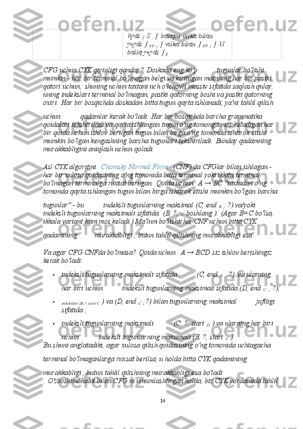 Eydi  
]   S
  ,   [   baliqni vilka bilan 
yeydi   ]
  VP   , [   vilka bilan   ]
  PP   , [   U 
baliq yeydi   ]
  S  
CFG uchun CYK qiyinligi qanday?   Doskada eng ko'p       tugunlar bo'lishi 
mumkin - har bir terminal bo'lmagan belgi va kiritilgan matnning har bir pastki 
qatori uchun;   shuning uchun taxtani uch o'lchovli massiv sifatida saqlash qulay, 
uning indekslari terminal bo'lmagan, pastki qatorning boshi va pastki qatorning 
oxiri.   Har bir bosqichda doskadan bitta tugun qayta ishlanadi, ya'ni tahlil qilish 
uchun       qadamlar kerak bo'ladi.   Har bir bosqichda barcha grammatika 
qoidalari tekshiriladi va qayta ishlangan tugun o'ng tomonga mos keladigan har 
bir qoida uchun ishlov berilgan tugun bilan birga o'ng tomonda ishtirok etishi 
mumkin bo'lgan kengashning barcha tugunlari tekshiriladi.   Bunday qadamning 
murakkabligini aniqlash uchun qoladi.
Asl CYK algoritmi     Chomsky Normal Form     (CNF) da CFGlar bilan ishlagan - 
har bir xulosa qoidasining o'ng tomonida bitta terminal yoki ikkita terminal 
bo'lmagan terminalga ruxsat berilgan.   Qoida uchun     A → BC   "taxtadan o'ng 
tomonda qayta ishlangan tugun bilan birga ishtirok etishi mumkin bo'lgan barcha 
tugunlar" - bu       indeksli tugunlarning maksimal (C, end  
B   , ?) va/yoki      
indeksli tugunlarning maksimali sifatida.   (B, ?,  
C   boshlang ).   (Agar B=C bo'lsa, 
ikkala variant ham mos keladi.) Ma'lum bo'lishicha, CNF uchun bitta CYK 
qadamining     murakkabligi , butun tahlil qilishning murakkabligi esa     .
Va agar CFG CNFda bo'lmasa?   Qoida uchun     A → BCD   siz ishlov berishingiz 
kerak bo'ladi:
indeksli tugunlarning maksimali sifatida       (C, end  
B   , ?), va ularning 
har biri uchun       indeksli tugunlarning maksimali sifatida (D, end  
C   , ?);

indekslari (B,?, start C   ) va (D, end  
C   ,?) bilan tugunlarning   maksimal       juftligi 
sifatida ;

indeksli tugunlarning maksimali       (C, ?, start  
D   ) va ularning har biri 
uchun       indeksli tugunlarning maksimali (B, ?, start  
C   ).
Bu shuni anglatadiki, agar xulosa qilish qoidasining o'ng tomonida uchtagacha 
terminal bo'lmaganlarga ruxsat berilsa, u holda bitta CYK qadamining    
murakkabligi , butun tahlil qilishning murakkabligi esa bo'ladi    
.   O'zboshimchalik bilan CFG ni umumlashtirgan holda, biz CYK yordamida tahlil 
14 