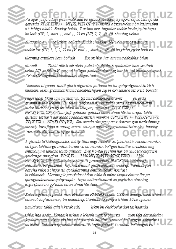 Va agar yuqoridagi grammatikada bo'lgani kabi daraja yuqoriroq bo'lsa, qoida 
qayerda   VP(X,YZW) ← NP(X),V(Z),CP(Y,W) uchta o'zgaruvchini birlashtirishni 
o'z ichiga oladi?   Bunday holda, V uchun mos tugunlar indekslarda joylashgan 
bo'ladi (CP, ?, start  
Z   , end  
Z   , ?) va (NP, ?, ?, ∅ , 	∅ ), shuning uchun 
allaqachon   bo'laklar bo'ladi.   Xuddi shunday, NP uchun mos tugunlar 
indekslar (CP, ?, ?, ?, ?) va (V, end  
Y   , start  
W   , 	
∅ , 	∅ ) bo'yicha joylashadi va  
ularning qismlari ham bo'ladi.   Bosqichlar har biri murakkablik   bilan 
olinadi   .   Tahlil qilish misolida juda ko'p foydasiz qadamlar ham seziladi: 
uchta NP va ikkita V mavjud bo'lgan jumlada ularning har bir juft kombinatsiyasi 
VP va CP tugunlari tomonidan chiqariladi.
Umuman olganda, tahlil qilish algoritmi polinom bo'lib qolayotganini ko'rish 
mumkin, lekin grammatika murakkablashgani sayin ko'rsatkich tez o'sib boradi: 
yuqoridagi fikrni umumlashtirib, biz murakkablikni olamiz   , bu erda      
grammatika o'lchami.   Bu shuni anglatadiki, ikkitadan ortiq o'zgaruvchilarni 
birlashtirishni yangi terminal bo'lmagan, masalan,   VP(X,YZW) ← 
NP(X),V(Z),CP(Y,W) bir juft qoidalar qoidasi bilan almashtirish orqali tahlil 
qilishni sezilarli darajada soddalashtirish mumkin   CP'(Y,ZW) ← V(Z),CP(Y,W); 
VP(X,YZ) ← NP(X),CP'(Y,Z) .   Shu tarzda olingan parse daraxti gap tuzilishining 
nazariy tavsifidan uzoqroq, ammo shunga qaramay, grammatikalarning bunday 
"normalizatsiyasi" keng qo'llaniladi.
1-qismda ta'kidlanganidek, tabiiy tillardagi matnlar ko'pincha bir nechta mumkin 
bo'lgan tahlillarga imkon beradi va bu mumkin bo'lgan tahlillar orasidan eng 
ehtimoliyini tanlash talab qilinadi.   Eng frontal yechim har bir xulosa chiqarish 
qoidasiga (masalan,   VP(X,Y) ← 75% NP(X),V(Y); VP(X,YZW) ← 25% 
NP(X),V(Z),CP(Y,W) bunday ehtimolli grammatika PMCFG deb ataladi) 
ehtimollik belgilashdir, keyin esa tahlil qilish ehtimoli unda qo’llaniladigan 
barcha xulosa chiqarish qoidalarining ehtimolliklari hosilasi 
hisoblanadi.   Ularning logarifmlari bilan ishlash mikroskopik ehtimollarga 
qaraganda ancha qulayroqdir: keyin ehtimolliklarni ko'paytirish ularning 
logarifmlarini qo'shish bilan almashtiriladi.
Xulosa qilib aytganda, men Python-da PMCFG uchun CYK-ni amalga oshirishim 
bilan o'rtoqlashaman, bu amalda qo'llaniladi (5 soniya ichida 10 so'zgacha 
jumlalarni tahlil qilish kerak edi)   , lekin bu cheklovlardan tashqarida 
ishlashga qodir.   Kengash uchun o'lchovli massiv o'rniga   men ikki darajalidan
foydalanaman,   dict unda birinchi darajali kalitlar terminal bo'lmagan, ikkinchisi 
ob'ektlar   Chunk va qiymatlar ehtimollik logarifmlari.   Terminal bo'lmagan va 
18 