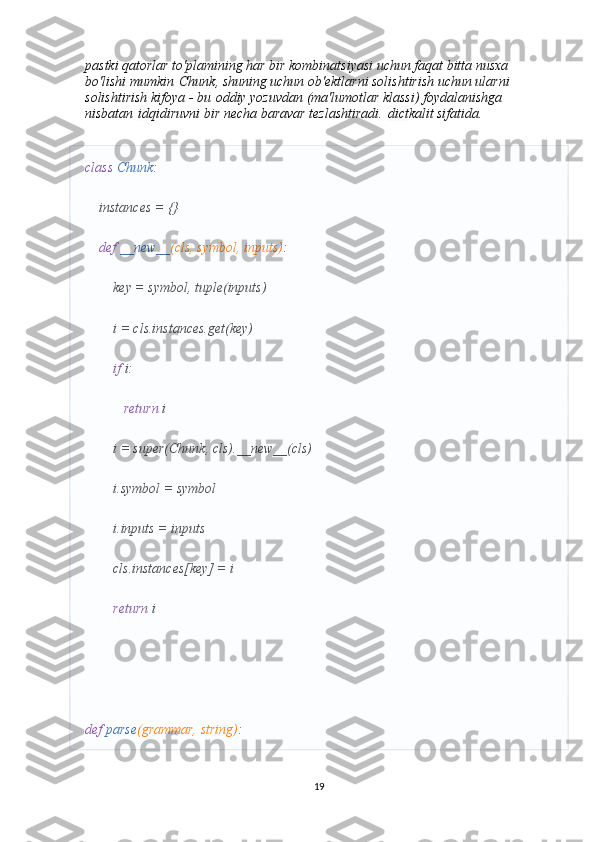 pastki qatorlar to'plamining har bir kombinatsiyasi uchun faqat bitta nusxa 
bo'lishi mumkin   Chunk , shuning uchun ob'ektlarni solishtirish uchun ularni 
solishtirish kifoya - bu   oddiy yozuvdan (ma'lumotlar klassi) foydalanishga 
nisbatan   id qidiruvni bir necha baravar tezlashtiradi.   dict kalit sifatida.
class   Chunk :
    instances = {}
     def   __new__ (cls, symbol, inputs) :
        key = symbol, tuple(inputs)
        i = cls.instances.get(key)
         if  i:
            return  i
        i = super(Chunk, cls).__new__(cls)
        i.symbol = symbol
        i.inputs = inputs
        cls.instances[key] = i
         return  i
def   parse (grammar, string) :
19 