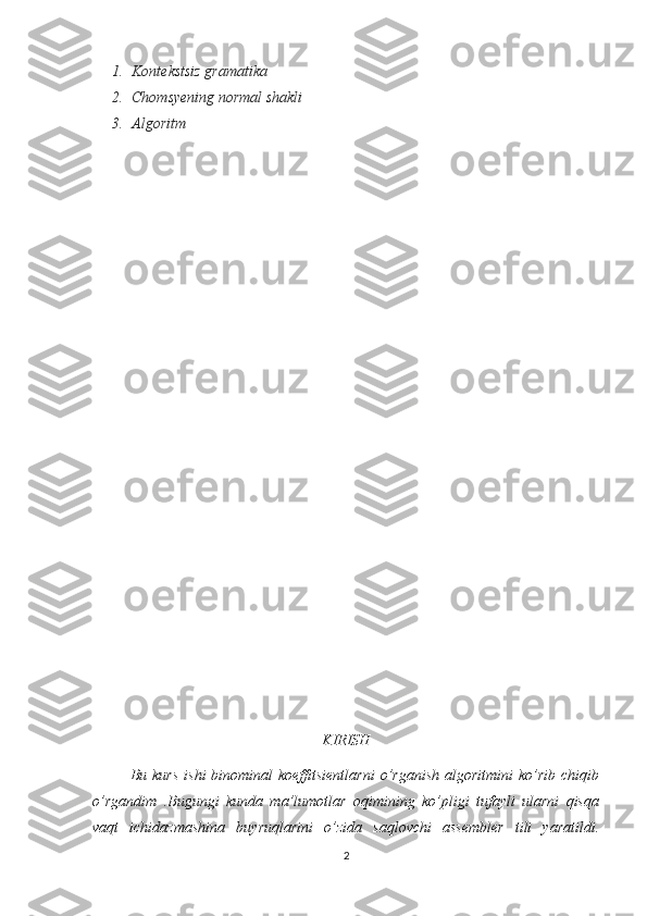 1. Kontekstsiz gramatika 
2. Chomsyening normal shakli
3. Algoritm
   
KIRISH
             Bu kurs   ishi   binominal  koeffitsientlarni  o’rganish  algoritmini  ko’rib  chiqib
o’rgandim   .Bugungi   kunda   ma’lumotlar   oqimining   ko’pligi   tufayli   ularni   qisqa
vaqt   ichidazmashina   buyruqlarini   o’zida   saqlovchi   assembler   tili   yaratildi.
2 