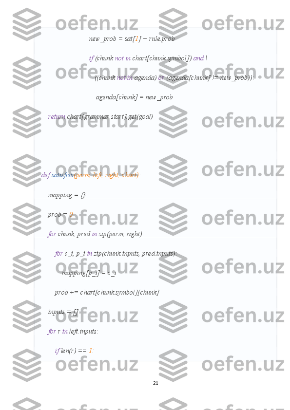                             new_prob = sat[ 1 ] + rule.prob
                             if  (chunk  not   in  chart[chunk.symbol])  and  \
                               ((chunk  not   in  agenda)  or  (agenda[chunk] != new_prob)):
                                agenda[chunk] = new_prob
     return  chart[grammar.start].get(goal)
def   satisfies (perm, left, right, chart) :
    mapping = {}
    prob =  0
     for  chunk, pred  in  zip(perm, right):
         for  c_i, p_i  in  zip(chunk.inputs, pred.inputs):
            mapping[p_i] = c_i
        prob += chart[chunk.symbol][chunk]
    inputs = []
     for  r  in  left.inputs:
         if  len(r) ==  1 :
21 