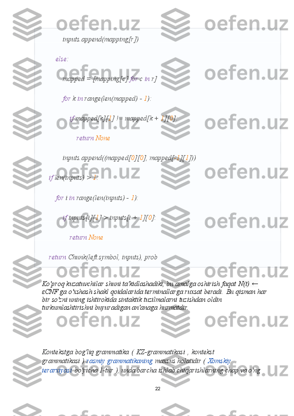             inputs.append(mapping[r])
         else :
            mapped = [mapping[c]  for  c  in  r]
             for  k  in  range(len(mapped) -  1 ):
                 if  mapped[k][ 1 ] != mapped[k +  1 ][ 0 ]:
                     return   None
            inputs.append((mapped[ 0 ][ 0 ], mapped[ -1 ][ 1 ]))
     if  len(inputs) >  1 :
         for  i  in  range(len(inputs) -  1 ):
             if  inputs[i][ 1 ] > inputs[i +  1 ][ 0 ]:
                 return   None
     return  Chunk(left.symbol, inputs), prob
Ko'proq kuzatuvchilar shuni ta'kidlashadiki, bu amalga oshirish faqat   N(t) ← 
ε CNF ga o'xshash shakl qoidalarida terminallarga ruxsat beradi.   Bu qisman har 
bir so'zni uning ishtirokida sintaktik tuzilmalarni tuzishdan oldin 
turkumlashtirishni buyuradigan an'anaga hurmatdir.
Kontekstga bog'liq grammatika   (   KZ-grammatikasi   ,   kontekst 
grammatikasi )   rasmiy grammatikaning   maxsus holatidir (   Xomskiy 
ierarxiyasi   bo'yicha 1-tur   ), unda barcha ishlab chiqarishlarning chap va o'ng 
22 