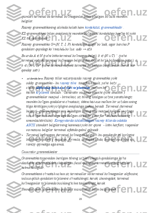 qismlari terminal va terminal bo'lmaganlar bilan o'ralgan bo'lishi mumkin. 
belgilar.
Rasmiy grammatikaning alohida holati ham   kontekstsiz grammatikadir   .
KZ-grammatikasi bilan aniqlanishi mumkin bo'lgan til kontekstga bog'liq til yoki 
KZ tili deb ataladi   .
Rasmiy grammatika G=(N, T, I, P) kontekstga sezgir bo‘ladi, agar barcha P 
qoidalari quyidagi ko‘rinishd a  bo‘lsa: aAb → ažb
Bu erda A ∈  N (ya'ni bitta terminal bo'lmagan belgi), ō 	∈  (N 	∪  T)   +
  (ya'ni 
terminal va/yoki terminal bo'lmagan   belgilardan iborat bo'sh bo'lmagan qator), a, 
b 	
∈  ( N 	∪  T)* (ya'ni terminal va/yoki terminal bo'lmagan belgilardan iborat har 
qanday satr).	

 so'zlarida bevo  Rasmiy tillar nazariyasida   rasmiy grammatika   yoki 
oddiy   grammatika - bu   rasmiy tilni     tavsiflash usuli, ya'ni   ba'zi 
chekli   alifboning barcha so'zlari   to'plamidan   ma'lum bir 
kichik   to'plamni   tanlash .   Generativ   va   tanib   oluvchi (yoki   analitik   ) 
grammatikalar mavjud   - birinchisi, siz tilning istalgan so'zini yaratishingiz 
mumkin bo'lgan qoidalarni o'rnatasiz, ikkinchisi esa ma'lum bir so'zdan uning 
tilga kiritilgan yoki yo'qligini aniqlashga imkon beradi.   Terminal (terminal 
belgisi)     grammatikaga mos keladigan tilning sita mavjud bo'lgan va o'ziga 
xos, o'zgarmas ma'noga ega bo'lgan ob'ektdir ("harflar" tushunchasining 
umumlashtirilishi).   Kompyuterda ishlatiladigan rasmiy tillarda odatda 
ASCII   standart belgilarining hammasi yoki bir qismi    - lotin harflari, raqamlar
va maxsus belgilar   terminal sifatida qabul qilinadi .

Terminal bo'lmagan (terminal bo'lmagan belgi)     - bu qandaydir til borligini 
bildiruvchi ob'ekt   (   masalan: formula, arifmetik ifoda, buyruq) va o'ziga xos 
ramziy qiymatga ega emas.
Generativ grammatikalar
Grammatika tomonidan berilgan tilning so'zlari chiqish qoidalariga ko'ra 
dastlabki noterminaldan chiqadigan (hosil qilingan) terminallarning barcha 
ketma-ketligidir.
Grammatikani o'rnatish uchun siz terminallar va terminal bo'lmaganlar alifbosini,
xulosa qilish qoidalari to'plamini o'rnatishingiz kerak, shuningdek, terminal 
bo'lmaganlar to'plamida boshlang'ichni tanlashingiz kerak.
Shunday qilib, grammatika quyidagi xususiyatlar bilan belgilanadi:
23 