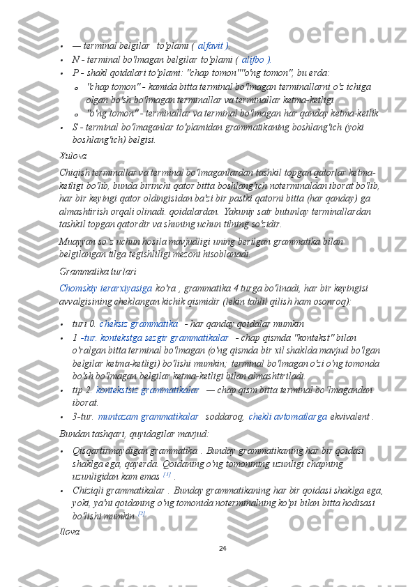 — terminal belgilar     to'plami (   alfavit ).

N - terminal bo'lmagan belgilar   to'plami (   alifbo ).

P - shakl qoidalari to'plami: "chap tomon" "o'ng tomon", bu erda:
o "chap tomon" - kamida bitta terminal bo'lmagan terminallarni o'z ichiga 
olgan bo'sh bo'lmagan terminallar va terminallar ketma-ketligi
o "o'ng tomon" - terminallar va terminal bo'lmagan har qanday ketma-ketlik

S - terminal bo'lmaganlar to'plamidan grammatikaning boshlang'ich (yoki 
boshlang'ich) belgisi.
Xulosa  
Chiqish terminallar va terminal bo'lmaganlardan tashkil topgan qatorlar ketma-
ketligi bo'lib, bunda birinchi qator bitta boshlang'ich noterminaldan iborat bo'lib, 
har bir keyingi qator oldingisidan ba'zi bir pastki qatorni bitta (har qanday) ga 
almashtirish orqali olinadi. qoidalardan.   Yakuniy satr butunlay terminallardan 
tashkil topgan qatordir va shuning uchun tilning so'zidir.
Muayyan so‘z uchun hosila mavjudligi uning berilgan grammatika bilan 
belgilangan tilga tegishliligi mezoni hisoblanadi.
Grammatika turlari  
Chomskiy ierarxiyasiga   ko'ra   , grammatika 4 turga bo'linadi, har bir keyingisi 
avvalgisining cheklangan kichik qismidir (lekin tahlil qilish ham osonroq):

turi 0.   cheksiz grammatika     - har qanday qoidalar mumkin

1   -tur. kontekstga sezgir grammatikalar     - chap qismda "kontekst" bilan 
o'ralgan bitta terminal bo'lmagan (o'ng qismda bir xil shaklda mavjud bo'lgan 
belgilar ketma-ketligi) bo'lishi mumkin;   terminal bo'lmagan o'zi o'ng tomonda 
bo'sh bo'lmagan belgilar ketma-ketligi bilan almashtiriladi.

tip 2.   kontekstsiz grammatikalar     — chap qism bitta terminal bo‘lmagandan 
iborat.

3-tur.   muntazam grammatikalar     soddaroq,   chekli avtomatlarga   ekvivalent .
Bundan tashqari, quyidagilar mavjud:

Qisqartirmaydigan grammatika   .   Bunday grammatikaning har bir qoidasi 
shaklga ega , qayerda .   Qoidaning o'ng tomonining uzunligi chapning 
uzunligidan kam emas   [1]
  .

Chiziqli grammatikalar   .   Bunday grammatikaning har bir qoidasi shaklga ega ,
yoki , ya'ni qoidaning o'ng tomonida noterminalning ko'pi bilan bitta hodisasi 
bo'lishi mumkin   [2]
  .
Ilova  
24 