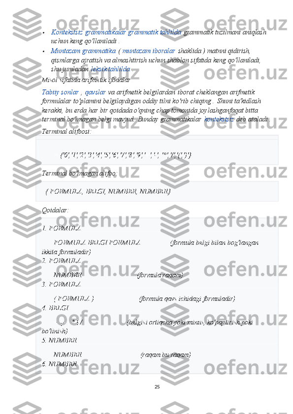 Kontekstsiz   grammatikalar grammatik tahlilda   grammatik tuzilmani aniqlash 
uchun keng qo'llaniladi   .

Muntazam grammatika   (   muntazam iboralar   shaklida ) matnni qidirish, 
qismlarga ajratish va almashtirish uchun shablon sifatida keng qo'llaniladi, 
shu jumladan   leksik tahlilda   .
Misol sifatida arifmetik ifodalar  
Tabiiy sonlar   ,   qavslar   va arifmetik belgilardan   iborat cheklangan arifmetik 
formulalar to'plamini belgilaydigan oddiy tilni ko'rib chiqing .   Shuni ta'kidlash 
kerakki, bu erda har bir qoidada o'qning chap tomonida joylashgan faqat bitta 
terminal bo'lmagan belgi mavjud.   Bunday grammatikalar   kontekstsiz   deb ataladi .
Terminal alifbosi:
= {'0','1','2','3','4','5','6','7','8','9','+','-', '*','/','(',')'}
Terminal bo'lmagan alifbo:
  { FORMULA, BELGI, NUMBER, NUMBER}
Qoidalar:
1. FORMULA
FORMULA BELGI FORMULA                 (formula belgi bilan bog'langan 
ikkita formuladir)
2. FORMULA
NUMBER                                (formula raqam)
3. FORMULA
( FORMULA )                          (formula qavs ichidagi formuladir)
4. BELGI
+ | - | * | /                          (belgisi ortiqcha yoki minus, ko'paytirish yoki 
bo'linish)
5. NUMBER
NUMBER                                  (raqam bu raqam)
6. NUMBER
25 