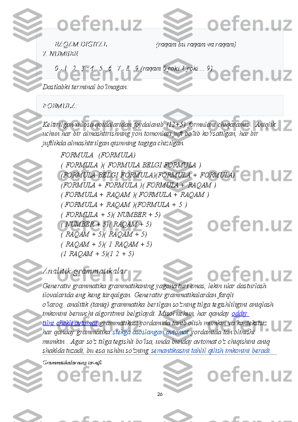 RAQAM DIGITAL                            (raqam bu raqam va raqam)
7. NUMBER
0 | 1 | 2 | 3 | 4 | 5 | 6 | 7 | 8 | 9 (raqam 0 yoki 1 yoki ... 9)
Dastlabki terminal bo'lmagan:
FORMULA :
Keltirilgan xulosa qoidalaridan foydalanib   (12+5)   formulani chiqaramiz .   Aniqlik
uchun har bir almashtirishning yon tomonlari juft bo'lib ko'rsatilgan, har bir 
juftlikda almashtirilgan qismning tagiga chizilgan.
FORMULA     (FORMULA)
(   FORMULA   ) (   FORMULA BELGI FORMULA   )
(FORMULA   BELGI   FORMULA) (FORMULA   +   FORMULA)
(FORMULA +   FORMULA   ) ( FORMULA +   RAQAM   )
( FORMULA +   RAQAM   ) ( FORMULA +   RAQAM   )
( FORMULA +   RAQAM   ) (FORMULA +   5   )
(   FORMULA   + 5) (   NUMBER   + 5)
(   NUMBER   + 5) (   RAQAM   + 5)
(   RAQAM   + 5) (   RAQAM   + 5)
(   RAQAM   + 5) (   1   RAQAM + 5)
(1   RAQAM   + 5) (1   2   + 5)
Analitik grammatikalar  
Generativ grammatika grammatikaning yagona turi emas, lekin ular dasturlash 
ilovalarida eng keng tarqalgan.   Generativ grammatikalardan farqli 
o'laroq,   analitik (taniq) grammatika   berilgan so'zning tilga tegishliligini aniqlash 
imkonini beruvchi algoritmni belgilaydi.   Misol uchun, har qanday   oddiy 
tilni        chekli avtomat      grammatikasi yordamida tanib olish mumkin   va kontekstsiz 
har qanday grammatika   stekga asoslangan avtomat   yordamida tan olinishi 
mumkin .   Agar so'z tilga tegishli bo'lsa, unda bunday avtomat o'z chiqishini aniq 
shaklda tuzadi, bu esa   ushbu so'zning   semantikasini tahlil qilish imkonini beradi.   
Grammatikalarning tasnifi
26 