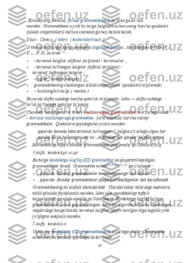   Xomskiyning fikricha,   formal grammatikalarni   to‘rt turga bo‘lish 
mumkin.   Grammatikani u yoki bu turga belgilash uchun uning   barcha   qoidalari 
(ishlab chiqarishlari) ma'lum sxemalarga mos kelishi kerak.
0 turi - Cheksiz   [   tahrir   |   kodni tahrirlash   ]
G iborali tuzilishga   ega grammatika   algebraik tuzilma   , tartiblangan to'rtlik (V  
T   ,
V  
N   , P, S), bu erda   [1]
  :
  - terminal belgilar   alifbosi   (to'plami) -   terminallar   ,

  - terminal bo'lmagan belgilar   alifbosi   (to'plami) - 
terminal   bo'lmagan   belgilar ;

  -   lug'at   , bundan tashqari

  grammatikaning cheklangan   ishlab chiqarishlari   (qoidalari) to'plamidir,

  -   boshlang'ich belgi   (   manba   ).
Bu yerda   alifbo ustidagi barcha qatorlar to'plamidir , lekin   — alifbo ustidagi 
bo sh bo lmagan qatorlar to plami	
ʻ ʻ ʻ .
Chomskiy tasnifiga ko'ra, 0-turi   cheklanmagan grammatikalarni   o'z ichiga oladi
-   iboralar tuzilishiga ega grammatika   , ya'ni istisnosiz barcha rasmiy 
grammatikalar.   Qoidalarni quyidagicha yozish mumkin:
qayerda   kamida   bitta   terminal   bo ' lmagan   [2]
  belgini   o ' z   ichiga   olgan   har  
qanday   bo ' sh   bo ' lmagan   satr   va   -  alifbodagi   har   qanday   belgilar   qatori .
Murakkabligi tufayli bunday grammatikalarning amaliy qo'llanilishi yo'q.
1-toifa - kontekstga sezgir  
Bu turga   kontekstga bog'liq (KZ) grammatika   va qisqartirilmaydigan 
grammatikalar kiradi.   Grammatika uchun barcha qoidalar [3]
  ga o'xshaydi   :

, qayerda .   Bunday grammatikalar kontekstga sezgir deb ataladi.

, qayerda .   Bunday grammatikalar qisqartirilmaydiganlar deb tasniflanadi.
Grammatikaning bu sinflari ekvivalentdir.   Ulardan tabiiy tillardagi matnlarni 
tahlil qilishda foydalanish mumkin, lekin ular murakkabligi tufayli 
tuzuvchilarni qurishda amalda qo‘llanilmaydi.   Kontekstga bog'liq bo'lgan 
grammatikalar uchun gap isbotlangan: ba'zi bir algoritm bo'yicha, cheklangan
miqdordagi bosqichlarda, terminal belgilar zanjiri berilgan tilga tegishli yoki 
yo'qligini aniqlash mumkin.
2-toifa - kontekstsiz  
Ushbu tur   kontekstsiz (CS) grammatikalarni   o'z ichiga oladi .   Grammatika 
uchun barcha qoidalar quyidagicha ko'rinadi:
27 