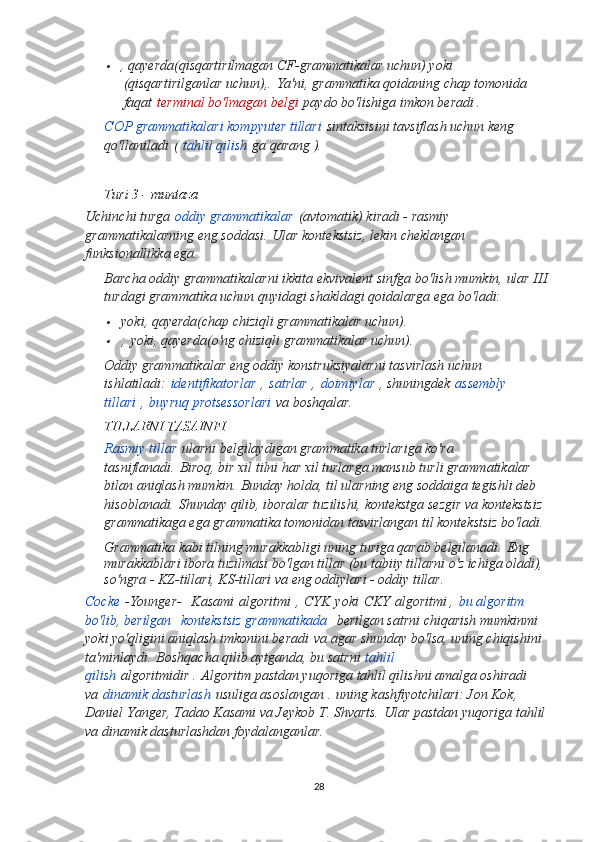 , qayerda (qisqartirilmagan CF-grammatikalar uchun) yoki
(qisqartirilganlar uchun), .   Ya'ni, grammatika qoidaning chap tomonida 
faqat   terminal bo'lmagan belgi   paydo bo'lishiga imkon beradi .
COP grammatikalari kompyuter tillari   sintaksisini tavsiflash uchun keng 
qo'llaniladi   (   tahlil qilish   ga qarang ).
Turi 3 - muntaza
Uchinchi turga   oddiy grammatikalar   (avtomatik) kiradi - rasmiy 
grammatikalarning eng soddasi.   Ular kontekstsiz, lekin cheklangan 
funksionallikka ega.
Barcha oddiy grammatikalarni ikkita ekvivalent sinfga bo'lish mumkin, ular III 
turdagi grammatika uchun quyidagi shakldagi qoidalarga ega bo'ladi:

yoki , qayerda (chap chiziqli grammatikalar uchun).

;   yoki , qayerda (o'ng chiziqli grammatikalar uchun).
Oddiy grammatikalar eng oddiy konstruksiyalarni tasvirlash uchun 
ishlatiladi:   identifikatorlar   ,   satrlar   ,   doimiylar   , shuningdek   assembly 
tillari   ,   buyruq protsessorlari   va boshqalar.
TILLARNI TASAINFI
Rasmiy tillar   ularni belgilaydigan grammatika turlariga ko'ra 
tasniflanadi.   Biroq, bir xil tilni har xil turlarga mansub turli grammatikalar 
bilan aniqlash mumkin.   Bunday holda, til ularning eng soddaiga tegishli deb 
hisoblanadi.   Shunday qilib, iboralar tuzilishi, kontekstga sezgir va kontekstsiz 
grammatikaga ega grammatika tomonidan tasvirlangan til kontekstsiz bo'ladi.
Grammatika kabi tilning murakkabligi uning turiga qarab belgilanadi.   Eng 
murakkablari ibora tuzilmasi bo'lgan tillar (bu tabiiy tillarni o'z ichiga oladi), 
so'ngra - KZ-tillari, KS-tillari va eng oddiylari - oddiy tillar.
Cocke   -Younger-     Kasami   algoritmi   ,   CYK   yoki   CKY   algoritmi ,   bu algoritm 
bo'lib, berilgan     kontekstsiz grammatikada     berilgan satrni chiqarish mumkinmi 
yoki yo'qligini aniqlash imkonini beradi   va agar shunday bo'lsa, uning chiqishini 
ta'minlaydi.   Boshqacha qilib aytganda, bu satrni   tahlil 
qilish   algoritmidir .   Algoritm pastdan yuqoriga tahlil qilishni amalga oshiradi 
va   dinamik dasturlash   usuliga asoslangan .   uning kashfiyotchilari: Jon Kok, 
Daniel Yanger, Tadao Kasami va Jeykob T. Shvarts.   Ular pastdan yuqoriga tahlil 
va dinamik dasturlashdan foydalanganlar.
28 