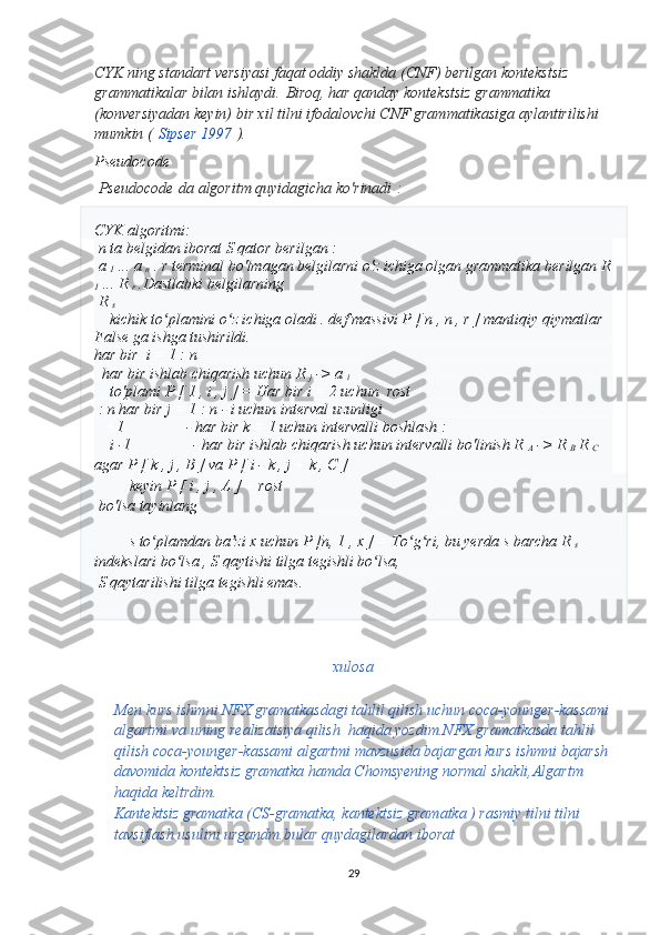 CYK ning standart versiyasi faqat oddiy shaklda (CNF) berilgan kontekstsiz 
grammatikalar bilan ishlaydi.   Biroq, har qanday kontekstsiz grammatika 
(konversiyadan keyin) bir xil tilni ifodalovchi CNF grammatikasiga aylantirilishi 
mumkin (   Sipser 1997   ).
Pseudocode
 Pseudocode   da algoritm quyidagicha ko'rinadi   :
CYK algoritmi:
  n  ta belgidan iborat  S  qator  berilgan  :
  a 
1  ...  a 
n  . r  terminal bo'lmagan belgilarni o'z ichiga olgan grammatika  berilgan  R
1  ...  R 
r  .Dastlabki belgilarning
  R 
s  
    kichik to plamini o z ichiga oladi . ʻ ʻ def  massivi  P  [  n  ,  n  ,  r  ] mantiqiy qiymatlar 
False ga ishga tushirildi.
har bir    i  = 1 :  n 
   har bir  ishlab chiqarish uchun  R 
j  ->  a 
i  
    to'plami  P  [  1  ,  i  ,  j ] = Har bir i  = 2  uchun   rost
 :  n  har bir  j  = 1 :  n  -  i uchun interval uzunligi                      
   +1                - har bir  k  = 1  uchun  intervalli boshlash : 
     i  -1                - har bir ishlab chiqarish  uchun  intervalli bo'linish R 
A  ->  R 
B  R 
C  
agar  P  [  k  ,  j  ,  B  ] va  P  [  i  -  k  ,  j  +  k  ,  C  ]
          keyin  P  [  i  ,  j  ,  A  ] = rost
  bo'lsa  tayinlang 
       
          s  to plamdan ba zi 	
ʻ ʼ x uchun P  [n,  1  ,  x  ] = To g ri, 	ʻ ʻ bu yerda  s  barcha  R 
s  
indekslari bo lsa , 	
ʻ S  qaytishi  tilga tegishli bo lsa,	ʻ
  S  qaytarilishi  tilga  tegishli emas.
  
xulosa
Men kurs ishmni NFX gramatkasdagi tahlil qilish uchun coca-younger-kassami
algartmi va uning realizatsiya qilish  haqida yozdim.NFX gramatkasda tahlil 
qilish coca-younger-kassami algartmi mavzusida bajargan kurs ishmni bajarsh
davomida kontektsiz gramatka hamda Chomsyening normal shakli,Algartm 
haqida keltrdim. 
Kantektsiz gramatka (CS-gramatka, kantektsiz gramatka ) rasmiy tilni tilni 
tavsiflash usulini urgandm.bular quydagilardan iborat
29 