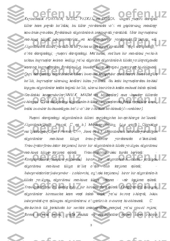 Keyinchalik   FORTRAN,   BASIC,   PASKAL   va   COBOL     singari   yuqori   darajali
tillar   ham   paydo   bo’ldiki,   bu   tillar   yordamida   so’z   va   gaplarning   mantiqiy
konstruksiyasidan   foydalanib  algoritmlash  imkoniyati   yaratildi.  Ular  buyruqlarni
mashina   tiliga   interpretatorlar   va   kompilyatorlar   yordamida   o’tkazar   edi.
Algoritmlash tillari yaratilishi bo’yicha uchta turga ajratiladi: -quyi darajadagi; -
o’rta   darajadagi;   -yuqori   darajadagi.   Ma’lumki,   ma’lum   bir   masalani   yechish
uchun buyruqlar  ketma-  ketligi  ya’ni  algoritm algoritmlash  tilida yozilayotganda
kamroq buyruqlardan foydalanilsa, bunday tillar darajasi  yuqoriroq hisoblanadi.
Quyi darajadagi algoritmlash tillari bevosita kompyuter qurilmalari bilan bog’liq
bo’lib,   buyruqlar   ularning   kodlari   bilan   yoziladi.   Bu   kabi   buyruqlardan   tashkil
topgan algoritmlar katta hajmli bo’lib, ularni taxrirlash katta mehnat talab qiladi.
Dastlabki   kompyuterlar(ENIAK,   MESM   va   boshqalar)   ana   shunday   tillarda
ishlagan. O’rta darajadagi algoritmlash tillari buyruqlarida faqat raqamlar emas,
balki insonlar tushunadigan ba’zi so’zlar ishlatila boshlandi(Assemblaer).   
    Yuqori   darajadagi   algoritmlash   tillari   quyidagicha   bosqichlarga   bo’linadi:
Algoritmik(Basic,   Pascal,   C   va   b.)   Mantiqiy(Prolog,   Lisp   va   b.)   Obyektga
mo‘ljallangan(Object Pascal, C++, Java va b.)   Algoritmlash tillarida yaratilgan
algoritmlar   mashina   tiliga   translyatorlar   yordamida   o’tkaziladi.
Translyator(translator-tarjimon)  biror bir algoritmlash  tilida yozilgan algoritmni
mashina   tiliga   tarjima   qiladi.     Translyatorlar   ikki   turda   bo’ladi:         -
Kompilyatorlar(compiler-yig'uvchi)   biror   bir   algoritmlash   tilida   yozilgan
algoritmni   mashina   tiliga   to’liq   o’qib   olib   tarjima   qiladi;       -
Interpretatorlar(interpreter - izohlovchi, og’zaki tarjimon)   biror bir algoritmlash
tilida   yozilgan   algoritmni   mashina   tiliga   satrma   -   satr   tarjima   qiladi.
Translyatorlarni   bu   ikkala   turi   -   bir   biridan   farq   qiladi.   Komplyatsiya   qilingan
algoritmlar   birmuncha   kam   vaqt   talab   etadi,   ya’ni   tezroq   ishlaydi,   lekin
interpretatsiya   qilingan   algoritmlarni   o’zgartirish   osonroq   hisoblanadi.       C++
dasturlash   tili   tarkibida   bir   nechta   imkoniyatlar   mavjud,   ya’ni   consol   rejimi,
forma   ob’yekt   rejimi,   grafik   muhiti   va   ma’lumotlar   bazasi   bilan   ishlash
3 