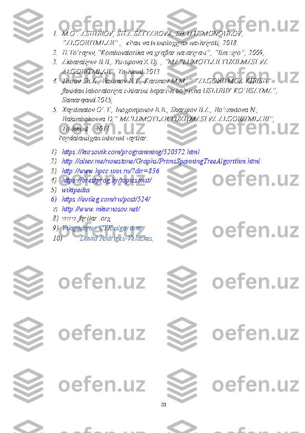 1. M.O‘. ASHUROV, SH.A.SATTAROVA, SH.U.USMONQULOV,  
“ALGORITMLAR” ,  «Fan va texnologiya» nashriyoti, 2018.
2. H.To’rayev,“Kombinatorika va graflar nazariyasi”, “Ilm ziyo”, 2009 ,
3. Akbaraliyev B.B., Yusupova Z.Dj.  ,  “MA LUMOTLAR TUZILMASI VA ‟
ALGORITMLAR”, Toshkent 2013
4. Toirov Sh.A., Raximov R.T., Karimov M.M ,” “ALGORITMGA KIRISH” 
fanidan laboratoriya ishlarini bajarish bo’yicha USLUBIY KO’RSATMA”, 
Samarqand 2015,
5. Xayitmatov O’.T., Inogomjonov E.E., Sharipov B.A., Ro’zmetova N., 
Rahimboboeva D,” MA'LUMOTLAR TUZILMASI VA ALGORITMLARI”, 
Toshkent – 2011
Foydalanilgan internet saytlar:
1) https://kursovik.com/programming/320372.html
2) http://aliev.me/runestone/Graphs/PrimsSpanningTreeAlgorithm.html
3) http://www.hpcc.unn.ru/?dir=836
4) https://brestprog.by/topics/mst/
5) wikipedia
6) https://evileg.com/ru/post/524/
7) http://www.mkurnosov.net/
8) www.fayllar .org
9) Vikipediya - CYK algoritmi  
10) David Rodriges-Velazkes,  
31 