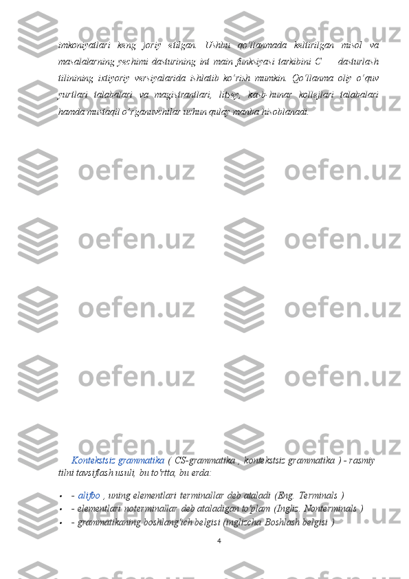 imkoniyatlari   keng   joriy   etilgan.   Ushbu   qo’llanmada   keltirilgan   misol   va
masalalarning   yechimi   dasturining   int   main   funksiyasi   tarkibini   C++   dasturlash
tilinining   ixtiyoriy   versiyalarida   ishlatib   ko’rish   mumkin.   Qo’llanma   oliy   o’quv
yurtlari   talabalari   va   magistrantlari,   litsey,   kasb-hunar   kollejlari   talabalari
hamda mustaqil o’rganuvchilar uchun qulay manba hisoblanadi.
Kontekstsiz grammatika   (   CS-grammatika   ,   kontekstsiz grammatika   ) - rasmiy 
tilni tavsiflash usuli, bu to'rtta, bu erda:
-   alifbo   , uning elementlari   terminallar   deb ataladi   (Eng.   Terminals   )

- elementlari   noterminallar   deb ataladigan to'plam   (Ingliz.   Nonterminals   )

- grammatikaning boshlang'ich belgisi (inglizcha   Boshlash belgisi   )
4 
