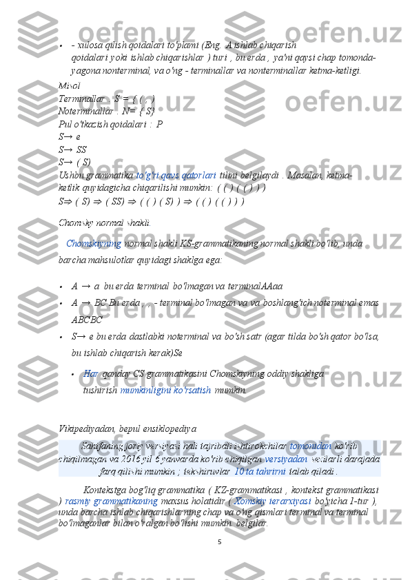 - xulosa qilish qoidalari to'plami (Eng.   A ishlab chiqarish 
qoidalari   yoki   ishlab chiqarishlar   ) turi   , bu erda   ,   ya'ni qaysi chap tomonda- 
yagona nonterminal, va o'ng - terminallar va nonterminallar ketma-ketligi.
Misol  
Terminallar   .   S   =   {   (   ,   )
Noterminallar   .   N=   {   S}
Pul o'tkazish qoidalari   :   P
S→   e
S→   SS
S→   (   S)
Ushbu grammatika   to'g'ri qavs qatorlari   tilini belgilaydi   .   Masalan, ketma-
ketlik   quyidagicha chiqarilishi mumkin:   (   (   )   (   (   )   )   )
S
⇒   (   S)  	⇒   (   SS)  	⇒   (   (   )   (   S)   )  	⇒   (   (   )   (   (   )   )   )
Chomsky normal shakli .
    Chomskiyning   normal shakli KS-grammatikaning normal shakli bo'lib, unda 
barcha mahsulotlar quyidagi shaklga ega:	

A   →   a   bu erda   terminal   bo'lmagan va   terminal AAaa

A   →   BC  Bu erda   ,   ,   - terminal bo'lmagan va   va   boshlang'ich noterminal emas
ABCBC

S→   e  bu erda   dastlabki noterminal va   bo'sh satr (agar tilda bo'sh qator bo'lsa,
bu ishlab chiqarish kerak) Se	

Har   qanday CS grammatikasini Chomskiyning oddiy shakliga 
tushirish   mumkinligini ko'rsatish   mumkin.
Vikipediyadan, bepul ensiklopediya
Sahifaning joriy versiyasi hali tajribali ishtirokchilar   tomonidan   ko'rib
chiqilmagan va 2016 yil 6 yanvarda ko'rib chiqilgan   versiyadan   sezilarli darajada
farq qilishi mumkin ;   tekshiruvlar   10 ta tahrirni   talab qiladi .
Kontekstga bog'liq grammatika   (   KZ-grammatikasi   ,   kontekst grammatikasi
)   rasmiy grammatikaning   maxsus holatidir (   Xomskiy ierarxiyasi   bo'yicha 1-tur   ),
unda barcha ishlab chiqarishlarning chap va o'ng qismlari terminal va terminal 
bo'lmaganlar bilan o'ralgan bo'lishi mumkin. belgilar.
5 