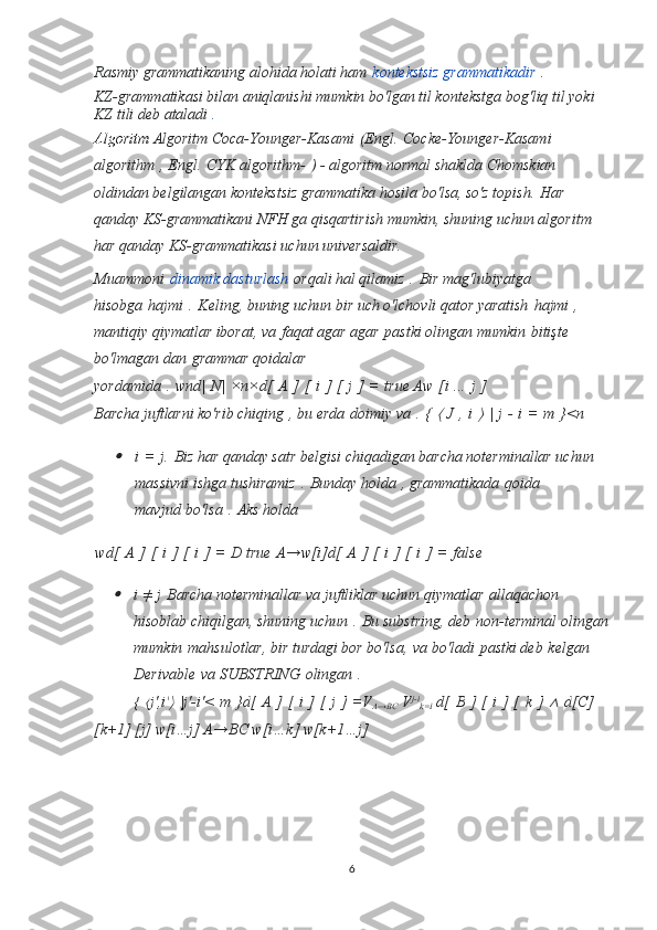 Rasmiy grammatikaning alohida holati ham   kontekstsiz grammatikadir   .
KZ-grammatikasi bilan aniqlanishi mumkin bo'lgan til kontekstga bog'liq til yoki 
KZ tili deb ataladi   .
Algoritm  Algoritm Coca-Younger-Kasami   (Engl.   Cocke-Younger-Kasami 
algorithm   , Engl.   CYK algorithm-   ) - algoritm normal shaklda Chomskian 
oldindan belgilangan kontekstsiz grammatika hosila bo'lsa, so'z topish.   Har 
qanday KS-grammatikani NFH ga qisqartirish mumkin, shuning uchun algoritm 
har qanday KS-grammatikasi uchun universaldir.
Muammoni   dinamik dasturlash   orqali hal qilamiz   .   Bir mag'lubiyatga 
hisobga   hajmi   .   Keling, buning uchun bir uch o'lchovli qator yaratish   hajmi   , 
mantiqiy qiymatlar iborat, va   faqat agar agar   pastki olingan mumkin   bitişte 
bo'lmagan dan   grammar qoidalar 
yordamida   .   wnd|   N|   ×n×d[   A   ]   [   i   ]   [   j   ]   =   true Aw   [i   ...   j   ]
Barcha juftlarni ko'rib chiqing   , bu erda   doimiy va   .   {  ⟨   J   ,   i  	⟩   |   j   -   i   =   m   }<n	

i   =   j.   Biz har qanday satr belgisi chiqadigan barcha noterminallar uchun 
massivni ishga tushiramiz   .   Bunday holda   , grammatikada   qoida 
mavjud   bo'lsa   .   Aks holda
wd[   A   ]   [   i   ]   [   i   ]   =   D true   A→w[i]d[   A   ]   [   i   ]   [   i   ]   =   false

i   ≠   j   Barcha noterminallar va juftliklar uchun qiymatlar   allaqachon 
hisoblab chiqilgan, shuning uchun   .   Bu substring, deb   non-terminal olingan
mumkin   mahsulotlar, bir turdagi bor bo'lsa,   va bo'ladi   pastki deb   kelgan 
Derivable   va SUBSTRING   olingan   .
{  	
⟨ j ', i '	⟩   | j '- i '<   m   } d [   A   ]   [   i   ]   [   j   ]   =V
A→BC   V j-i
k=I  d[   B   ]   [   i   ]   [   k   ]  	∧   d [C] 
[k+1]   [j]  w[i…j] A→BC w[i…k] w[k+1…j]
6 