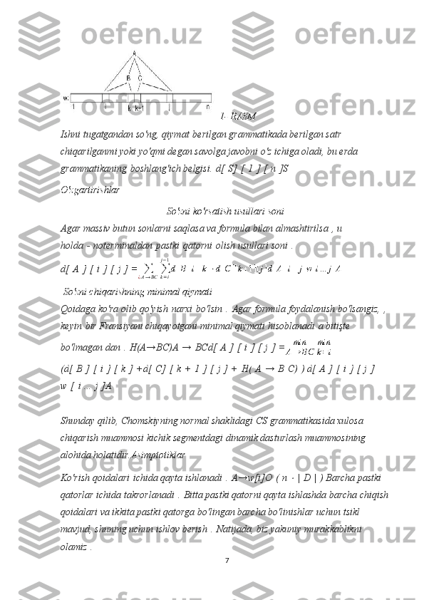   1- RASM  
Ishni tugatgandan so'ng, qiymat   berilgan grammatikada berilgan satr 
chiqarilganmi yoki yo'qmi degan savolga javobni o'z ichiga oladi, bu erda 
grammatikaning   boshlang'ich belgisi.   d[   S]   [   1   ]   [   n   ]S
O'zgartirishlar  
So'zni ko'rsatish usullari soni  
Agar massiv butun sonlarni saqlasa va formula bilan almashtirilsa   , u 
holda   -   noterminaldan   pastki   qatorni   olish usullari soni   .  
d [   A   ]   [   i   ]   [   j   ]   =∑¿A→BC	∑k=i
j−1
d[B][i][k]⋅d[C][k+1][j]d[A][i][j]w[i...	j]A
 So'zni chiqarishning minimal qiymati
Qoidaga ko'ra olib   qo'yish   narxi   bo'lsin   .   Agar formula foydalanish bo'lsangiz,   , 
keyin   bir Fransiyani chiqayotgani minimal qiymati hisoblanadi   a bitişte 
bo'lmagan dan   .   H(A→BC)A   →   BCd[   A   ]   [   i   ]   [   j   ]   =	
min
A→	BC  	
min
k=i
(d [   B   ]   [   i   ]   [   k   ]   + d [   C ]   [   k   +   1   ]   [   j   ]   +   H (   A   →   B   C )   )   d [   A   ]   [   i   ]   [   j   ]  
w   [   i   ...   j   ]A
Shunday qilib, Chomskiyning normal shaklidagi CS grammatikasida xulosa 
chiqarish muammosi kichik segmentdagi dinamik dasturlash muammosining 
alohida holatidir. Asimptotiklar
Ko'rish qoidalari   ichida qayta ishlanadi   .   A→w[i]O   (   n  	
⋅   |   D   |   )  Barcha pastki 
qatorlar ichida takrorlanadi   .   Bitta pastki qatorni qayta ishlashda barcha chiqish 
qoidalari va ikkita pastki qatorga bo'lingan barcha bo'linishlar uchun tsikl 
mavjud, shuning uchun ishlov berish   .   Natijada, biz yakuniy murakkablikni 
olamiz   .  
7 