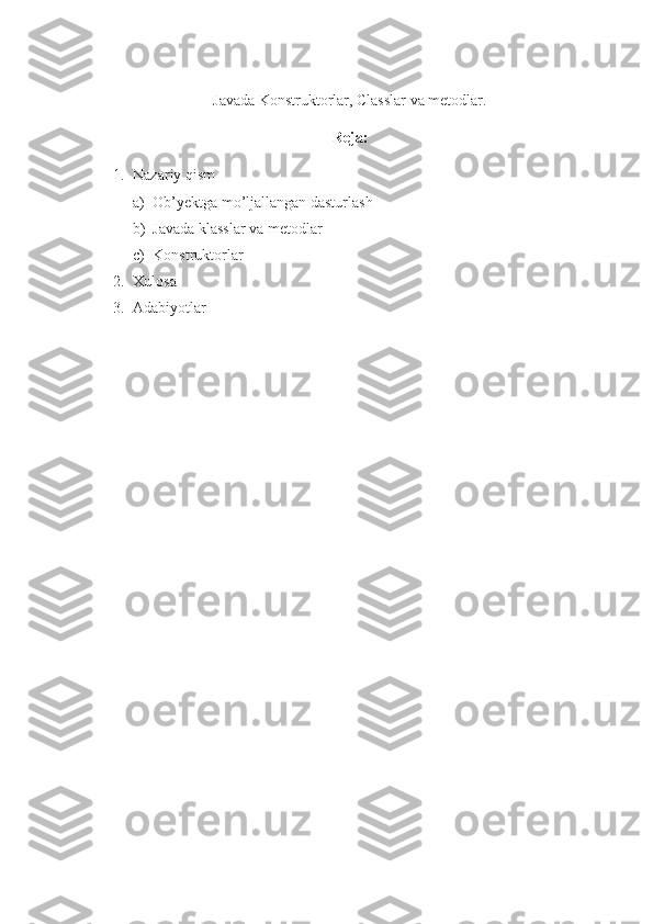 Javada Konstruktorlar, Classlar va metodlar.
Reja:
1. Nazariy qism
a) Ob’yektga mo’ljallangan dasturlash
b) Javada klasslar va metodlar
c) Konstruktorlar
2. Xulosa
3. Adabiyotlar 