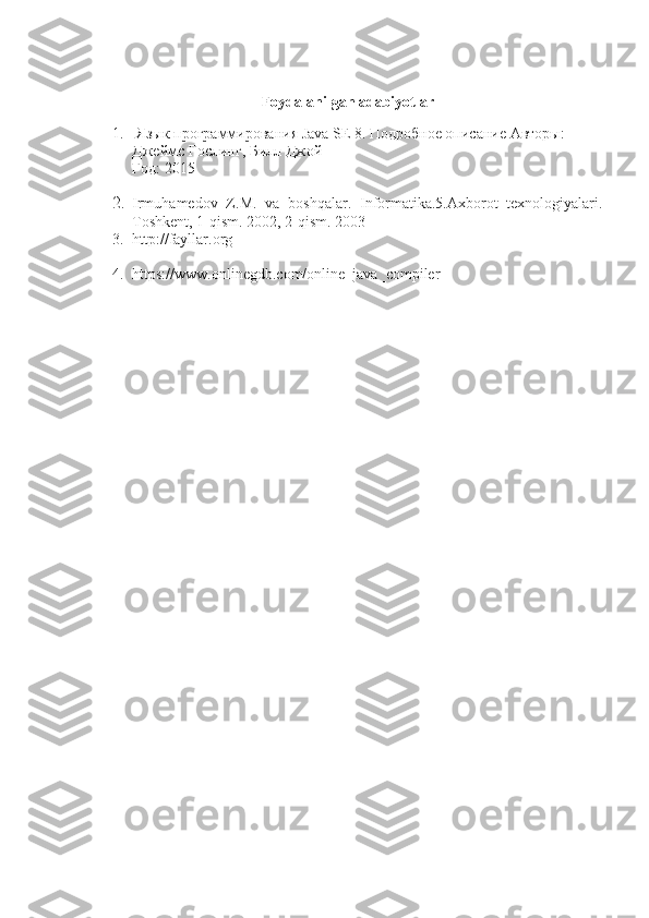 Foydalanilgan adabiyotlar
1.   Язык программирования  Java   SE  8. Подробное описание   Авторы: 
Джеймс Гослинг, Билл Джой
Год: 2015
2. Irmuhamedov   Z.M.   va   boshqalar.   Informatika.5.Axborot   texnologiyalari.
Toshkent, 1-qism.  2002, 2-qism. 2003
3. http://fayllar.org
4. https://www.onlinegdb.com/online_java_compiler 
