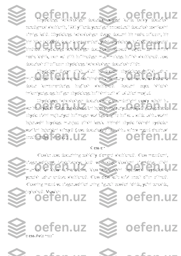 Obyektlarga   ixtisoslashgan   dasturlash   xozirgi   kunda   asosiy   dasturlash
paradigmasi xisoblanib, 1970 yillarda yaratilgan protsedurali dasturlash texnikasini
o’rniga   keldi.   Obyektlarga   ixtisoslashgan   dizayn   dasturni   bir   necha   to’laqon,   bir
biri   bilan   ishlovchi   dastur   komponentlari,   ya’ni   obyektlarga   bo’lish   imkoniyatini
birdiradi. Obyektlarga ixtisoslashgan dasturlashni maqsadi mavjud muammoni bir
necha kichik, oson xal  qilib bo’linadigan muammolarga bo’lish xisoblanadi. Java
dasturlash tili to’laqon obyektlarga ixtisoslashgan dasturlash tilidir. 
Obyektlarni   dizayn   qilish   uslubi   bu   dasturni   obyektlarga   bo’lish   uchun
mo’ljallangan  qoidalar  majmui.  Ko’pincha  bu  real   dunyo  element  va  xodisalarini
dastur   komponentlariga   bog’lash   xisoblanadi.   Dasturni   qayta   ishlatish
imkoniyatiga ega bo’lgan obyektlarga bo’lishni turli xil uslublari mavjud. 
Obyektlarga   ixtisoslashgan   dasturlashning   unumdorligini   asosiy   sababi   bu
xar bir obyektni o’ziga tegishli vazifani bajarish majburiyati mavjudligi. Agar biror
obyekt o’zini majburiyati bo’lmagan vazifaga bog’liq bo’lsa u xolda ushbu vazini
bajaruvchi   boyektga   murojaat   qilishi   kerak.   Birinchi   obyekt   ikkinchi   oyektdan
vazifani   bajarishni   so’raydi   (Java   dasturlash   tilida   ushbu   so’rov   metod   chaqiruvi
orqali amalga oshiriladi).
Klasslar
Klasslar   Java   dasturining   tashkiliy   elementi   xisoblanadi.   Klass   metodlarni,
o’zgaruvchilarni,   izitsializatsiya   kodi   va   boshqa   klasslarni   o’z   ichiga   olishi
mumkin.   U   klass   na’munalarini,   klass   strukturasini   bajaruvchi   obyektlarini,
yaratish   uchun   andoza   xisoblanadi.   Klass   class   kalit   so’zi   orqali   el’on   qilinadi.
Klassning  metod  va  o’zgaruvchilari  uning  figurali  qavslari   ichida,  ya’ni   tanasida,
joylashadi. Masalan: 
class Avtomobil  