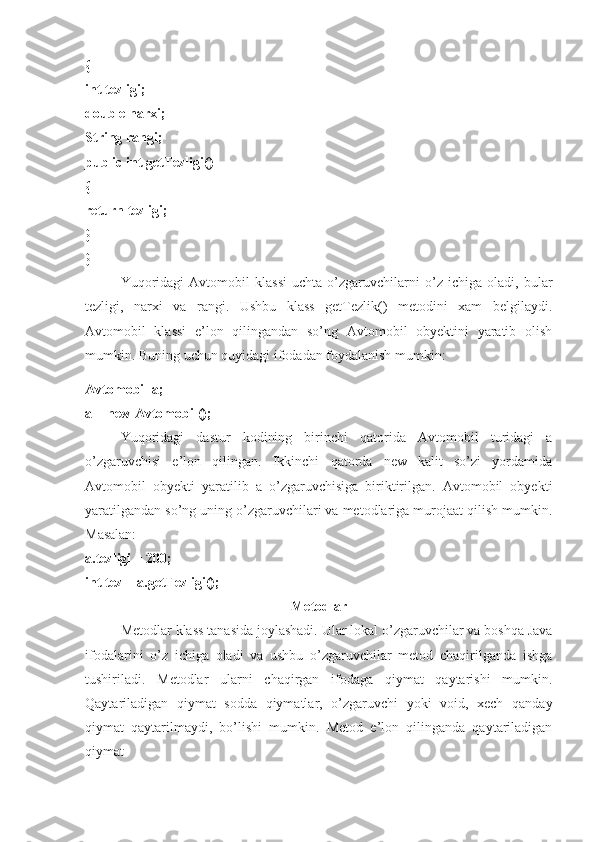 { 
int tezligi; 
double narxi; 
String rangi; 
public int getTezligi() 
{ 
return tezligi; 
} 
}
Yuqoridagi   Avtomobil   klassi   uchta   o’zgaruvchilarni   o’z   ichiga   oladi,   bular
tezligi,   narxi   va   rangi.   Ushbu   klass   getTezlik()   metodini   xam   belgilaydi.
Avtomobil   klassi   e’lon   qilingandan   so’ng   Avtomobil   obyektini   yaratib   olish
mumkin. Buning uchun quyidagi ifodadan foydalanish mumkin: 
Avtomobil a; 
a = new Avtomobil(); 
Yuqoridagi   dastur   kodining   birinchi   qatorida   Avtomobil   turidagi   a
o’zgaruvchisi   e’lon   qilingan.   Ikkinchi   qatorda   new   kalit   so’zi   yordamida
Avtomobil   obyekti   yaratilib   a   o’zgaruvchisiga   biriktirilgan.   Avtomobil   obyekti
yaratilgandan so’ng uning o’zgaruvchilari va metodlariga murojaat qilish mumkin.
Masalan: 
a.tezligi = 200; 
int tez = a.getTezligi(); 
Metodlar
Metodlar klass tanasida joylashadi. Ular lokal o’zgaruvchilar va boshqa Java
ifodalarini   o’z   ichiga   oladi   va   ushbu   o’zgaruvchilar   metod   chaqirilganda   ishga
tushiriladi.   Metodlar   ularni   chaqirgan   ifodaga   qiymat   qaytarishi   mumkin.
Qaytariladigan   qiymat   sodda   qiymatlar,   o’zgaruvchi   yoki   void,   xech   qanday
qiymat   qaytarilmaydi,   bo’lishi   mumkin.   Metod   e’lon   qilinganda   qaytariladigan
qiymat  