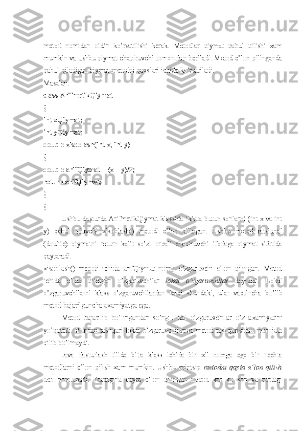 metod   nomidan   oldin   ko’rsatilishi   kerak.   Metodlar   qiymat   qabul   qilishi   xam
mumkin va ushbu qiymat chaqiruvchi tomonidan beriladi. Metod e’lon qilinganda
qabul qiladigan qiymat metodni qavslari ichida ko’rsatiladi. 
Masalan: 
class ArifmetikQiymat 
{ 
int xQiymat; 
int yQiymat; 
double xisoblash(int x, int y) 
{ 
double arifQiymat = (x + y)/2; 
return arifQiymat; 
} 
}
Ushbu dasturda ArifmetikQiymat klassida ikkita butun sonlarni (int x va int
y)   qabul   qiluvchi   xisoblash()   metodi   e’lon   qilingan.   Ushbu   metod   ratsional
(double)   qiymatni   return   kalit   so’zi   orqali   chaqiruvchi   ifodaga   qiymat   sifatida
qaytaradi. 
xisoblash()   metodi   ichida   arifQiymat   nomli   o’zgaruvchi   e’lon   qilingan.   Metod
ichida   e’lon   qilingan   o’zgaruvchilar   lokal   o’zgaruvchilar   deyiladi.   Lokal
o’zgaruvchilarni   klass   o’zgaruvchilardan   farqi   shundaki,   ular   vaqtincha   bo’lib
metod bajarilguncha axamiyatga ega.
Metod   bajarilib   bo’lingandan   so’ng   lokal   o’zgaruvchilar   o’z   axamiyatini
yo’qotadi.   Bundan   tashqari   lokal   o’zgaruvchilariga   metod   tashqarisidan   murojaat
qilib bo’lmaydi. 
Java   dasturlash   tilida   bitta   klass   ichida   bir   xil   nomga   ega   bir   nechta
metodlarni   e’lon   qilish   xam   mumkin.   Ushbu   printsip   metodni   qayta   e’lon   qilish
deb   nomlanadi.   Faqatgina   qayta   e’lon   qilingan   metod   xar   xil   son   va   turdagi 