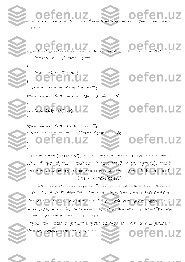 argumentlarni   qabul   qilishi   shart.   Metod   chaqirilganda   kompilyator   metod   qabul
qiladigan 
argumentlariga qarab ushbu metodlar ichidan kerakligini ishga tushiradi. Masalan, 
public class QabulQilinganQiymat 
{ 
public void qiymat(String s) 
{ 
System.out.println(“birinchi metod”); 
System.out.println(“qabul qilingan qiymat - ” + s); 
}
public void qiymat(int x) 
{ 
System.out.println(“ikkinchi metod”); 
System.out.println(“qabul qilingan qiymat - ” + x); 
} 
}
dasturida   qiymat(“tekshiruv”);   metodi   chaqirilsa   dastur   ekranga   birinchi   metod
qabul   qilingan   qiymat   –   tekshiruv   chiqarib   beradi.   Agar,   qiymat(5);   metodi
chaqirilsa dastur ekranga ikkinchi metod qabul qilingan qiymat – 5 chiqarib beradi.
Obyekt konstruktsiyasi
Java   dasturlash   tilida   obyektlar   “heap”   nomli   tizim   xotirasida   joylashadi.
Boshqa dasturlash tillaridan farli o’laroq Java obyektlarni xotiraga joylashtirish va
o’chirishni avtomatik ravishda bajaradi. Yangi obyekt yaratilganda unga xotiradan
kerakli joy ajratiladi. Obyekt kerak bo’lmay qolganda u Javaning maxsus “garbage
collector” yordamida o’chirilib tashlanadi. 
Obyekt   new   operatori   yordamida   yaratiladi   klass   andozasi   asosida   yaratiladi.
Masalan, quyidagi klass berilgan bo’lsin:  