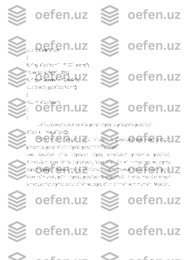 public class Kitob 
{ 
String kitobNomi = “1001 kecha”; 
int varoqlarSoni = 324; 
String muqovasi = “Qattiq”; 
public void getKitobNomi() 
{ 
return kitobNomi; 
} 
}
Ushbu klass andozasi asosida yangi obyekt quyidagicha yaratiladi: 
Kitob k = new Kitob(); 
Ya’ni   Kitob   qiymatini   qabul   qiluvchi   k   o’zgaruvchisiga   new   operatori
yordamida yangi Kitob obyekti yaratilib biriktirilgan. 
Java   dasturlash   tilida   obyektlar   obyekt   konstruktori   yordamida   yaratiladi.
Konstruktor   klass   ichida   joylashgan,   klass   bilan   bir   xil   nomga   ega   va   qiymat
qaytarmaydigan maxsus metod xisoblanadi. Ushbu maxsus metod xar doim yangi
klass   na’munasi,   ya’ni   obyekt,   yaratilganda   chaqiriladi.   Boshqa   metodlar   singari
konstruktorlar qiymat qabul qilishi va qayta e’lon qilinishi xam mumkin. Masalan,  