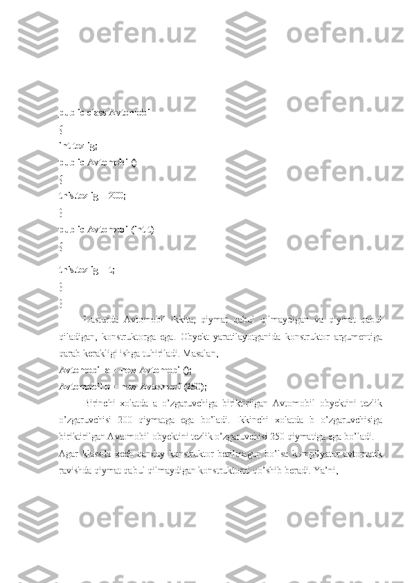 public class Avtomobil 
{ 
int tezlig; 
public Avtomobil() 
{ 
this.tezlig = 200; 
}
public Avtomobil(int t) 
{
this.tezlig = t; 
} 
}
Dasturda   Avtomobil   ikkita,   qiymat   qabul   qilmaydigan   va   qiymat   qabul
qiladigan,   konstruktorga   ega.   Obyekt   yaratilayotganida   konstruktor   argumentiga
qarab kerakligi ishga tuhiriladi. Masalan, 
Avtomobil a = new Avtomobil(); 
Avtomobil b = new Avtomobil(250); 
Birinchi   xolatda   a   o’zgaruvchiga   biriktirilgan   Avtomobil   obyektini   tezlik
o’zgaruvchisi   200   qiymatga   ega   bo’ladi.   Ikkinchi   xolatda   b   o’zgaruvchisiga
biriktirilgan Avtomobil obyektini tezlik o’zgaruvchisi 250 qiymatiga ega bo’ladi. 
Agar   klassda   xech   qanday   konstruktor   berilmagan   bo’lsa   kompilyator   avtomatik
ravishda qiymat qabul qilmaydigan konstruktorni qo’shib beradi. Ya’ni,  