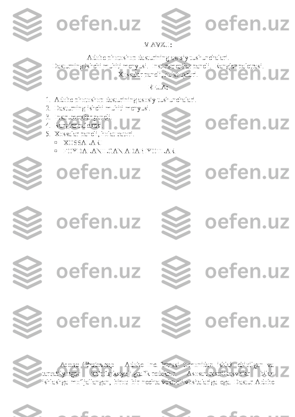 MAVZU:
Adobe photoshop dasturining asosiy tushunchalari.
Dasturning ishchi muhiti menyusi.  Instirumentlar paneli.  Ranglar paletrasi.
Xossalar paneli, holat qatori.
REJA:
1. Adobe photoshop dasturining asosiy tushunchalari.
2. Dasturning ishchi muhiti menyusi.  
3. Instrumentlar paneli. 
4. Ranglar paletrasi.  
5. Xossalar paneli, holat qatori.
 XOSSALARI
 FOYDALANILGAN ADABIYOTLAR  
Adobe   Photoshop   —   Adobe   Inc.   firmasi   tomonidan   ishlab   chiqilgan   va
tarqatilyotgan   ko pfunksiyaliʻ   grafik   redaktor.   Asosan   rastrli   tasvirlar   bilan
ishlashga   mo ljallangan,   biroq   bir   nechta	
ʻ   vektorli   vositalariga   ega.   Dastur   Adobe 