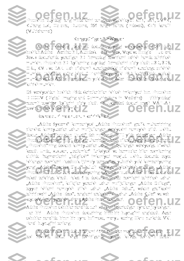 Photoshop   quyidagi   rang   modellarini   tan   oladi   va   ishlaydi:   RGB ,   LAB ,   CMYK ,
Kulrang   tusi,   Oq-qora,   Duotone,   256   rangli   palitra   (Indexed),   Ko p   kanalliʻ
(Multichannel)
Kengaytirilgan funksiyalar
Adobe   Photoshop   Extended   dasturining   yangi   versiyalaridan   (CS4   dan)
boshlab   Adobe   Acrobat   3D,   Autodesk   3ds   Max ,   Maya   va   Google   Планета
Земля   dasturlarida   yaratilgan   3D   formatdagi   tasvirlarni   ochish   hamda   tahrirlash
mumkin.  Photoshop   3D  fayllarning  quyidagi  formatlarini   o qiy  oladi:	
ʻ   U3D,  3DS,
OBJ,   KML   va   DAE .   Uch   o lchamli   suratlarni   ikki   o lchamli   suratlarga   qo shish	
ʻ ʻ ʻ
mumkin.   Tahrirdan   so ng   ishni   GIF-animatsiya   yoki   PSD   ko rinishida   saqlash	
ʻ ʻ
mumkin   va   uni   Adobe   Premiere   Pro   yoki   Adobe   After   Effects   video   dasturlarida
ko rish mumkin.	
ʻ
CS   versiyasidan   boshlab   PSda   skriptlar   bilan   ishlash   imkoniyati   bor.   Photoshop
DIOCOM   (Digital   Imaging   and   Communications   in   Medicine)   —   tibbiyotdagi
raqamli   tasvirlar   fayllarini   o qiy   oladi.   PS   Extended   dasturi   orqali   MATLAB	
ʻ
tasvirlar bilan ishlash mumkin.
Boshqa qurilmalar uchun ko rinishlari	
ʻ
„Adobe   Systems“   kompaniyasi   „Adobe   Photoshop“   grafik   muharririning
planshet   kompyuterlar   uchun   mo ljallangan   versiyasini   namoyish   qildi.   Ushbu	
ʻ
dastur   „Adobe   Photoshop   Touch“   deb   nomlandi.   2010-yilda   chiqarilgan   „Adobe
Photoshop Express“ mobil grafik muharriridan farqli o laroq, yangi dastur ko proq	
ʻ ʻ
„Photoshop“ning   desktop   kompyuterlar   uchun   mo ljallangan   versiyasiga   o xshab	
ʻ ʻ
ketadi.   Unda,   xususan,   „qatlamlar“   funksiyasi   va   barmoqlar   bilan   rasmlarning
alohida   fragmentlarini   „belgilash“   imkoniyati   mavjud.   Ushbu   dasturda   qayta
ishlangan   rasmlarni   Facebook   ijtimoiy   tarmog iga   yuborish   yoki   kompaniyaning	
ʻ
yangi   „Adobe   Creative   Cloud“   bulutli   servisiga   joylashtirish   mumkin.   „Adobe
Photoshop   Touch“   ham   kompaniyaning   „Adobe   Touch   Apps“   ilova-dasturlar
paketi   tarkibiga   kiradi.   Paket   6   ta   dasturdan   iborat:   rasmlarni   tahrirlash   uchun
„Adobe   Photoshop“,   kollajlar   yaratish   uchun   mo ljallangan   „Adobe   Collage“,	
ʻ
tayyor   ishlarni   namoyish   qilish   uchun   „Adobe   Debut“,   vektor   grafikasini
tahrirlovchi   „Adobe   Ideas“,   ranglarni   aralashtirish   uchun   „Adobe   Kuler“   va   veb-
sayt eskizlarini yaratish uchun „Adobe Proto“ dasturlari.
Adobe Photoshop asboblar panelida turli xil ishni bajariadigan oynalar joylashgan.
Har   biri     Adobe   Photoshop   dasturining   biror-bir   buyrug’ini   anglatadi.   Agar
asboblar   panelida   biron-bir   oyna   bo’lmasa,   menyu   satring   Okno   punktida   Vkl.
Panel  buyrug’ini tanlang.
Adobe Photoshop dasturida jami  46 ta asboblar mavjud bo’lib, ulardan   20
tasi   bevosita   dastur   ishga   tushirilganda   oynada   ko’zga   tashlanib   turadi. 