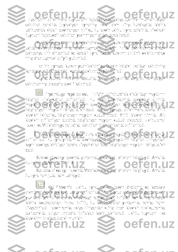 +olganlarini qo’shimcha buyruqlarni bajarish orqali ishga tushirish mumkin. Agar
asboblar   panelida   joylashgan   oynaning   ostki   qism   o’ng   burchagida   kichik
uchburchak   shakli   tasvirlangan   bo’lsa,   bu   tasvir   ushbu   oyna   tarkibida   o’xshash
buyruqni bajaruvchi asboblar  yashiringanligidan darak beradi.
Yashiringan   asbobni   aktivlashtirish   uchun   kursorni   maxsus   belgili   oyna
ustida   «sichqoncha»   ning   chap   tugmasini   bosgan   holda   asboblar   panelidan
tashqariga olib chiqariladi va kerakli oyna   ustida kursorni qoldirib «sichqoncha»
ning chap tugmasi qo’yib yuboriladi. 
Har   bir   oynaga   kursor   yaqinlashtirilsa,   kursor   belgisi   ostidagi   asbobning
kanday vazifani bajarishi  xaqidagi axborot paydo bo’ladi. 
+ uyida  Adobe   Photoshop   dasturida   ishlash   jarayonida   keng  qo’llaniladigan
asboblarning qisqacha tavsifi keltiriladi.
              Pryamougolnaya   oblast :     To’g’ri     to’rtburchak   shaklidagi   maydonni
belgilab   olish   uchun   qo’llaniladi.   Bu     asbob   yordamida   tasvirdagi   alohida
maydonni   belgilab   olingandan   keyin   tasvirga   kiritilgan   barcha   o’zgarishlar   faqat
belgilangan     maydon   ichiga   ta’sir   etadi.   Ushbu   oynaga   qo’shimcha   tarzda   Shift
klavishi   ishlatilsa,   belgilangan   maydon   xududi   ortadi.   Shift     klavish   o’rnida     Alt
klavishi   qo’llanilgan   taqdirda   belgilangan   maydon   xududi   qisqaradi.   Ushbu   amal
Lasso  va Volshebnaya palochka  asboblari bilan ishlashda qo’llaniladi. 
           Ellipticheskaya oblast:  Doira shaklidagi maydonni belgilab olish uchun
qo’llaniladi. Bu oyna yordamida tasvirdagi alohida maydonni belgilab  olingandan
keyin tasvirga kiritilgan barcha o’zgarishlar faqat belgilangan maydon  ichiga ta’sir
etadi.
Stroka pikseley : tasvirda gorizontal shakldagi   chiziqni belgilaydi. Amalda
bu oyna juda kam qo’llanildi.
Stolbets pikseley : Tasvirda Vertikal   shakldagi chiziqni belgilaydi. Amalda
bu oyna ham juda  kam uchraydi.
  Kadrirovanie :   Ushbu   oyna,   asosan   tasvir   chetlarini   va   keraksiz
qismlarini   kesib   tashlash   uchun   qo’llaniladi.   Bu   buyruq   aktivlashtirilganda   tasvir
yuzida   to’g’ri   to’rtburchak   shaklidagi   ramka   hosil   bo’ladi.   Ramkaning   chetlari
kichik   kvadratlardan   iborat   bo’lib,   bu   kvadratchalar   yordamida   ramka   hajmi
o’zgartiriladi. Tasvir ramka ostiga olingandan so’ng Enter  klavishi bosilsa, ramka
tashqarisida   qolgan   ortiqcha   bo’laklar   kesib   tashlanadi.   Ushbu   buyruqni   Esc
klavishini bosib rad etish mumkin. 