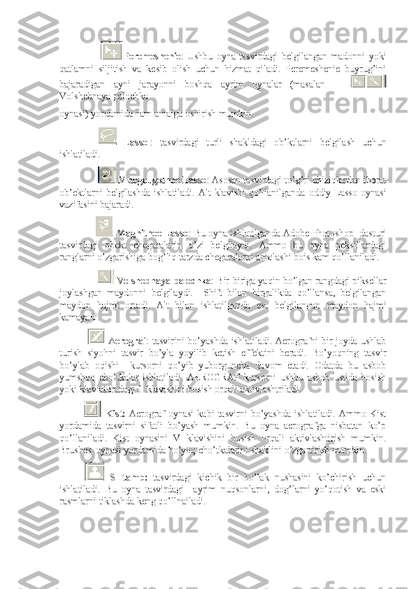   Peremeshenie :   Ushbu   oyna   tasvirdagi   belgilangan   madonni   yoki
qatlamni   siljitish   va   kesib   olish   uchun   hizmat   qiladi.   Peremeshenie   buyrug’ini
bajaradigan   ayni   jarayonni   boshqa   ayrim   oynalar   (masalan      
Volshebnaya palochka            
oynasi) yordamida ham amalga oshirish mumkin. 
  Lassol :   tasvirdagi   turli   shakldagi   ob’ktlarni   belgilash   uchun
ishlatiladi.
       Mnogougolnoe Lasso : Asosan tasvirdagi to’g’ri chiziqlardan iborat
ob’ektlarni   belgilashda   ishlatiladi.  Alt  klavishi   qo’llanilganda  oddiy  Lasso   oynasi
vazifasini bajaradi. 
        Magnitnoe Lasso : Bu oyna ishlatilganda Adobe Photoshop  dasturi
tasvirdagi   obekt   chegaralarin   o’zi   belgilaydi.   Ammo   bu   oyna   peksillardagi
ranglarni o’zgarishiga bog’liq tarzda chegaralarni aniqlashi bois kam qo’llaniladi. 
                  Volshebnaya palochka : Bir-biriga yaqin bo’lgan rangdagi piksellar
joylashgan   maydonni   belgilaydi.     Shift   bilan   birgalikda   qo’llansa,   belgilangan
maydon   hajmi   ortadi.   Alt   bilan   ishlatilganda   esa   belgilangan   maydon   hajmi
kamayadi. 
    Aerograf : tasvirini bo’yashda ishlatiladi. Aerografni bir joyda ushlab
turish   siyohni   tasvir   bo’yla   yoyilib   ketish   effektini   beradi.   Bo’yoqning   tasvir
bo’ylab   oqishi     kursorni   qo’yib   yuborguncha   davom   etadi.   Odatda   bu   asbob
yumshoq   cho’tkalar   ishlatiladi.   AEROGRAF   kursorni   ushbu   asbob   ustida   bosish
yoki klaviaturadagi J  klavishini bosish orqali aktivlashtriladi.
  Kist:   Aerograf   oynasi   kabi   tasvirni   bo’yashda   ishlatiladi.   Ammo   Kist
yordamida   tasvirni   sifatli   bo’yash   mumkin.   Bu   oyna   aerografga   nisbatan   ko’p
qo’llaniladi.   Kist   oynasini   V   klavishini   bosish   orqali   aktivlashtirish   mumkin.
Brushes  oynasi yordamida bo’yoq cho’tkalarini shaklini o’zgartirish mumkin. 
  SHtamp:   tasvirdagi   kichik   bir   bo’lak   nushasini   ko’chirish   uchun
ishlatiladi.   Bu   oyna   tasvirdagi     ayrim   nuqsonlarni,   dog’larni   yo’qotish   va   eski
rasmlarni tiklashda keng qo’llnailadi.  