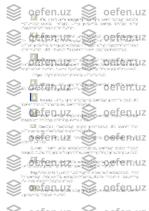   Kist   predidushix   sostoyaniy :   Bu   oyna   tasvir   haqidagi   dastlabki
ma’lumotlar   asosida     ishlaydi.   Uning   yordamida   tasvirga   kiritilgan   so’ngi
o’zgartirishlarni bekor qilish mumkin. 
  Lastik :   tasvirni   o’chirish   uchun   ishlatiladi.   U   qo’llanganda   tasvirda
fon     qaysi   rangda   bo’lsa,   o’sha   rangdagi   chiziqlar   hosil   bo’ladi.   Alt     klavishini
qo’llash yordamida kompyuter xotirasiga olinmagan so’ngi o’zgartirishlarni bekor
qilish mumkin. LASTIK asbobi Ye klavishni bosish orqali aktivlashtiriladi.
Karandash:   turli chiziqlarni chizish uchun foydalaniladi. Alt   klavishi
bosilganda   kursorning   ekrandagi   tasviri   o’zgaradi   va   bevosita   tasvirdan   kerakli
rangni tanlash mumkin. Bu amal bajarilagnadan so’ng o’sha rangda chiziq tortadi.
  Liniya:  To’g’ri chiziqlarni chizishda qo’llanilaniladi.
  Razmivka :   Ushbu   oyna   ishlatilganda,   tasvirdagi   yorqinlik   pasayadi.
Alt  klavishi bilan qo’llanganda yorqinlik ortadi. 
  Rezkost:   Ushbu   oyna   ishlatilganda   tasvirdagi   yorqinlik   ortadi.   Alt
klavishi bilan qo’llanganda esa  tasvir hiralashadi.
  Palets:   Tasvirdagi ranglar chayqaltirib, tasvirdagi obektlar o’rtasidagi
chegaralarni bir-biriga qo’shishga xizmat qiladi.
  Osvetitel:   Piksellardagi   ranglar   yorqinlashadi.   Alt   klavishi   bilan
qo’llanganda esa piksellardagi ranglar hiralashadi. 
Zamenitel:   Tasvir   ustida   harakatlantirilganda   piksellardagi   rannglar
qoramtil tus oladi.
Gubka:     Tasvir   ustida   xarakatlantirilganda,   tasvirdagi   ranglar   miqdori
pasayadi. Gubka bir joyda ko’p aylantirilsa, tasvirning o’sha joyi kulrang tus oladi.
  Pero:   Peroni   tasvir   ustida   xaraktlantirilganda,   nuqtalar   xosil   bo’ladi.
Ushbu nuqtalar yordamida  chizilgan tasvirni o’zgartirsh mumkin. 
Magnitnoe pero:  Bu asbob huddi magnitnoe lasso kabi xarakatlanadi.  Biror
bir   tasvirdagi   obekt   atrofida   xarakatlantirilganda,   Adobe   Photoshop     dasturining
o’z  obekt chetlarini belgilab chiqadi.
  Proizvolnoe pero:   juda qulay oyna bo’lib, xoxlagan shakldagi tasvirni
u yordamida ifodalash mumkin.  