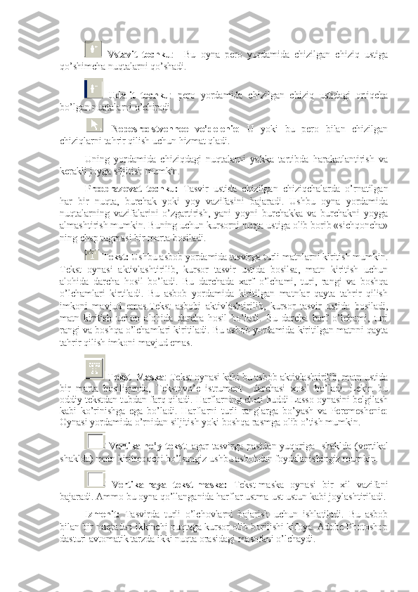   Vstavit   tochku :     Bu   oyna   pero   yordamida   chizilgan   chiziq   ustiga
qo’shimcha nuqtalarni qo’shadi.
  Udalit   tochku :   pero   yordamida   chizilgan   chiziq   ustidagi   ortiqcha
bo’lgan nuqtalarni o’chiradi. 
  Neposredstvennoe   vo’delenie :   U   yoki   bu   pero   bilan   chizilgan
chiziqlarni tahrir qilish uchun hizmat qladi.
Uning   yordamida   chiziqdagi   nuqtalarni   yakka   tartibda   harakatlantirish   va
kerakli joyga siljitish mumkin.
Preobrazovat   tochku:   Tasvir   ustida   chizilgan   chiziqchalarda   o’rnatilgan
har   bir   nuqta,   burchak   yoki   yoy   vazifasini   bajaradi.   Ushbu   oyna   yordamida
nuqtalarning   vazifalarini   o’zgartirish,   yani   yoyni   burchakka   va   burchakni   yoyga
almashtirish mumkin. Buning uchun kursorni nuqta ustiga olib borib «sichqoncha»
ning chap tugmasi bir marta bosiladi.
 Tekst:  Ushbu asbob yordamida tasvirga turli matnlarni kiritish mumkin.
Tekst   oynasi   aktivlashtirilib,   kursor   tasvir   ustida   bosilsa,   matn   kiritish   uchun
alohida   darcha   hosil   bo’ladi.   Bu   darchada   xarf   o’lchami,   turi,   rangi   va   boshqa
o’lchamlari   kirtiladi.   Bu   asbob   yordamida   kiritilgan   matnlar   qayta   tahrir   qilish
imkoni   mavjud   emas.Tekst   asbobi   aktivlashtirilib,   kursor   tasvir   ustida   bosiladi,
matn   kiritish   uchun   alohida   darcha   hosil   bo’ladi.   Bu   darcha   harf   o’lchami,   turi
rangi va boshqa o’lchamlari kiritiladi. Bu asbob yordamida kiritilgan matnni qayta
tahrir qilish imkoni mavjud emas. 
  Tekst–Maska : Tekst oynasi kabi bu asbob aktivlashtirilib, matn ustida
bir   marta   bosiliganda,   Tekstovo’e   istrument     darchasi   xosil   bo’ladi.   Lekin   bu
oddiy tekstdan tubdan farq qiladi. Harflarning cheti huddi Lasso oynasini belgilash
kabi   ko’rinishga   ega   bo’ladi.   Harflarni   turli   ranglarga   bo’yash   va   Peremeshenie:
Oynasi yordamida o’rnidan siljitish yoki boshqa rasmga olib o’tish mumkin.
  Vertikalno’y tekst : agar tasvirga pastdan yuqoriga   shaklda  (vertikal
shaklda) matn kiritmoqchi bo’lsangiz ushbu asbobdan foydalanishingiz mumkin.
  Vertikalnaya   tekst-maska:   Tekst-maska   oynasi   bir   xil   vazifani
bajaradi. Ammo bu oyna qo’llanganida harflar ustma-ust ustun kabi joylashtiriladi.
Izmenit:   Tasvirda   turli   o’lchovlarni   bajarish   uchun   ishlatiladi.   Bu   asbob
bilan bir nuqtadan ikkinchi nuqtaga kursor olib borilishi kifoya. Adobe Photoshop
dasturi avtomatik tarzda ikki nuqta orasidagi masofani o’lchaydi. 