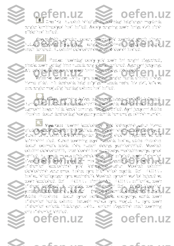   Gradint:     Bu   asbob   ishlatilganda,   tasvirdagi   belgilangan   maydonda
ranglar   kombinatsiyasi   hosil   bo’ladi.   Asosiy   rangning   tasvir   foniga   sizib   o’tish
effekti hosil bo’ladi.
Kovsh:   Ushbu   oynadan,   asosan,   tasvirni   yoki   tasvirdagi   ajratib   olingan
hududni   bo’yashda   foydalaniladi.   Ranglarni   qo’shimcha   buyruqlarni   bajarish
orqali  tanlanadi. Bu asbobni aktivlashtirish uchuni K klavishi bosiladi.
  Pipetka :   Tasvirdagi   asosiy   yoki   tasvir   foni   rangini   o’zgartiradi,
pipetka tasvir ustidagi biror nuqtada rang sifatida   tanlanadi. Agar ayni jarayonga
Alt  qo’shilsa, tanlangan rang tasvir fonini o’zgartirishga olib keladi.
Vo’borka   tsvetov:   Ushbu   oyna   tasvirdagi   ranglar   haqida   ahborot   olishga
hizmat   qildai.   Info   darchasida   belgi   qo’yilgan   nuqtada   necha   foiz   qizil,   ko’k   va
qora ranglar mavjudligi haqidagi axborot hosil bo’ladi.
  Ruka:   Tasvirning   ko’zga   tashlanmay   turgan   qismlarini   ko’rsatadi.
Buning   uchun   ushbu   asbob   aktivlashtirilib   tasvir   ustida   «sichqoncha»   ning   chap
tugmasini bosgan holda kerakli tomonga harakatlantiriladi. Ayni jarayonni Adobe
Phtoshop  dasturi darchasidagi Navigator yordamida ham amalga oshirish mumkin.
  Masshtab:   Tasvirni   kattalashtirish   yoki   kichraytirish   uchun   hizmat
qiladi. Agar ushbu oyna bilan birgalikda Alt   klavishi ishlatilsa, tasvir kichrayadi.
Kursor   ushbu   asbob   aktivlashtirilgandan   so’ng   o’z   shaklini   o’zgatiradi   va   lupa
ko’rinishini   oladi.   Kursor   tasvirning   qaysi   nuqtasida   bosilsa,   adobe   Photoshop
dasturi   avtomatik   tarzda   o’sha   nuqtani   ekranga   yaqinlashtiriladi.   Masshtab
asbobini aktivlashttirilib, Enter klavishi bosilsa, Optseiya mashtabirovaniya oynasi
ochiladi. Bu oynada maxsus to’rtburchak ichiga belgi qo’yiladi, tasvir o’lchamlari
o’zgartirilganda   tasvir   oynasi   ham   mos   tarzda   o’zgartiriladi.   Har   safar   tasvir
o’lchamlari   kattalashtirish   yoki   kichraytirish   uchun   Masshtab   asbobini
aktivlashtirish   zarur   emas.   Boshqa   oyna   bilan   ishlash   paytida     Ctrl+   PROBEL
bosilsa,   ishlatilayotgan   oyna   vaqtinchalik   Masshtab   oynasini   vazifasi   bajaradi   va
tasvir   kattalashadi.   Ctrl   +   PROBEL     o’rnida     Alt   +PROBEL   qo’llanilsa,   tasvir
o’lchami   kichrayadi.   SHuningdek,   tasvir   o’lchamini   Ctrl+     (plyus)   klavishlari
yordamida   kattalashtirish     yoki   Strl-       (minus)   yordamida   kichraytirish   mumkin.
Adobe   Photoshope     dasturi   oynasi   ostida     stroka   sostoyaniya   satrida   tasvir
o’lchamlari   haqida   axborot     beruvchi   mahsus   oyna   mavjud.   Bu   oyna   tasvir
o’lchamlari   sonlarda   ifodalangan.   Ushbu     sonlarni   o’zgartirish   orqali   tasvirning
aniq o’lchamlari kiritiladi. 