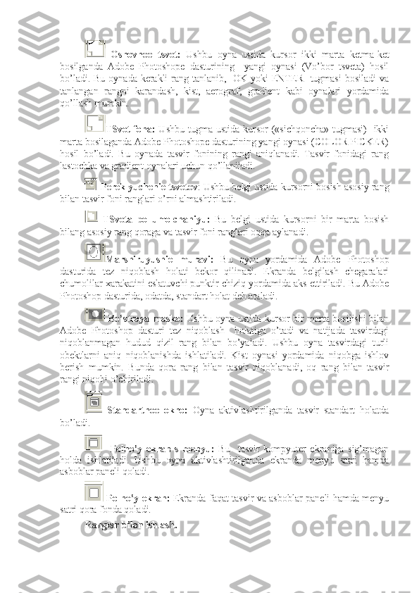   Osnovnoe   tsvet:   Ushbu   oyna   ustida   kursor   ikki   marta   ketma-ket
bosilganda   Adobe   Photoshope   dasturining     yangi   oynasi   (Vo’bor   tsveta)   hosil
bo’ladi. Bu oynada kerakli  rang tanlanib,   OK yoki ENTER   tugmasi  bosiladi  va
tanlangan   rangni   karandash,   kist,   aerograf,   gradient   kabi   oynalari   yordamida
qo’llash mumkin.
TSvet fona:   Ushbu tugma ustida kursor  («sichqoncha» tugmasi)    ikki
marta bosilaganda Adobe Photoshope dasturining yangi oynasi (COLOR PICKER)
hosil   bo’ladi.   Bu   oynada   tasvir   fonining   rangi   aniqlanadi.   Tasvir   fonidagi   rang
lastochka va gradient oynalari uchun qo’llaniladi.
  Pereklyuchenie tsvetov : Ushbu belgi ustida kursorni bosish asosiy rang
bilan tasvir foni ranglari o’rni almashtiriladi. 
  TSveta   po   umolchaniyu:   Bu   belgi   ustida   kursorni   bir   marta   bosish
bilang asosiy rang qoraga va tasvir foni ranglari oqqa aylanadi.
Marshiruyushie   muravi:   Bu   oyna   yordamida   Adobe   Photoshop
dasturida   tez   niqoblash   holati   bekor   qilinadi.   Ekranda   belgilash   chegaralari
chumolilar xarakatini eslatuvchi punktir chiziq yordamida aks ettiriladi. Bu Adobe
Photoshop dasturida, odatda, standart holat deb ataladi. 
  Bo’straya maska:   Ushbu oyna ustida kursor bir marta bosilishi bilan
Adobe   Photoshop   dasturi   tez   niqoblash     holatiga   o’tadi   va   natijada   tasvirdagi
niqoblanmagan   hudud   qizil   rang   bilan   bo’yaladi.   Ushbu   oyna   tasvirdagi   turli
obektlarni   aniq   niqoblanishda   ishlatiladi.   Kist   oynasi   yordamida   niqobga   ishlov
berish   mumkin.   Bunda   qora   rang   bilan   tasvir   niqoblanadi,   oq   rang   bilan   tasvir
rangi niqobi o’chiriladi.
  Standartnoe   okno:   Oyna   aktivlashtirilganda   tasvir   standart   holatda
bo’ladi.
    Polno’y   ekran   s   menyu:   Bu     tasvir   kompyuter   ekraniga   sig’magan
holda   ishlatiladi.   Ushbu   oyna   aktivlashtirilganda   ekranda   menyu   satri   hamda
asboblar paneli qoladi. 
  Polno’y ekran:   Ekranda faqat tasvir va asboblar paneli hamda menyu
satri qora fonda qoladi.
Ranglar bilan ishlash. 