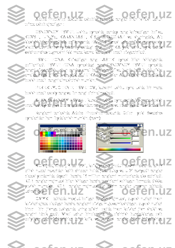 Adobe   Photoshop   dasturida   asboblar   panelida   ranglar   bilan   ishlash   uchun
to’rtta asbob ajratilgan : 
OSNOVNOY   TSVET.   Ushbu   oynasida   qanday   rang   ko’rsatilgan   bo’lsa,
KOVSH,   LINIYa,   KARANDASH,   KIST,   AEROGRAF   va   shuningdek,   Alt
klavishi   bilan   birgalikda   qo’llanganda   PALETS   oynasi   uchun   o’sha   rang   asosiy
xisoblanadi.   Osnovnoy   tsvet   oynasidagi   rang   PIPETKA   yoki   ushbu   oyna   ustida
«sichqoncha» tugmasini ikki marta ketma-ket bosish orqali o’zgartiriladi.
TSVET   FONA .   Ko’satilgan   rang   LASTIK   oynasi   bilan   ishlanganda
qo’llaniladi.   TSVET   FONA   oynasidagi   rang   OSNOVNOY   TSVET   oynasida
rangni   o’zgartirish   uchun   qanday   amal   bajarilgan   bo’lsa,   bunda   ham   huddi   o’sha
amalga   rioya   qilish   lozim   yoki   PIPETKA   oynasi   bilan   Alt     klavishini   birgalikda
bosish orqali  rangni almashtirish mumkin.
PEREKLYuCHENIE   TSVETOV ,   kursorni   ushbu   oyna   usida   bir   marta
bosish orqali asosiy rang va fon rangi o’rin almashadi. 
STANDARTNO’Y   TSVET   .   kursorni   ushbu   oyna   ustida   bir   marta   bosish
orqali asosiy rang va fon rangini standart ranglar qora va oq rangga almashtiriladi. 
Ranglarni   tanlashda   Adobe   Photoshop   dasturida   Color     yoki   Swatches
oynalaridan ham foydalanish mumkin. (rasm)
                            
RGB   (red,   Green,   Blue     qizil,   ko’k,   yashil)   moduli   tasvirni   ekranda   tahrir
qilish   nuqtai   nazaridan   kelib   chiqqan   holda   juda   qulay   va   u   24   razryadli   ranglar
platasi  yordamida deyarli   barcha 16 million ranglarni monitorlarda aks ettiriladi.
RGB  ranglar majmuasi bilan ishlagan barcha tasvirlarni xohlagan formatda diskka
yozish   mumakin.   RGB     ranglar   majmuasidagi   ayrim   ranglar   umuman   tabiatda
uchramaydi. 
CMYK   –   tabiatda   mavjud   bo’lgan   ranglar   majmuasi,   quyosh   nurlari   inson
ko’zlari ajrata oladigan barcha ranglarni o’ziga mujassamlashtirgan. quyosh nurlari
biror   –   bir     jismga   tushganda   uning   ta’siri     ostida   inson   ko’zlari   jism   shakli   va
rangini   idrok   etadi.   Misol   uchun   binolarning   o’t   o’chirish   burchaklariga   osib
qo’yilgan   o’t   o’chirgichlar   to’q   ko’k   va   zangori   ranglar   bilan   bo’yalishiga 