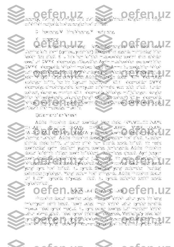 qaramay,   bizning   ko’zimizga   to’q   qizil   rangda   ko’rinadi.   Ranglarni   bir   biriga
qo’shilishi natijasida boshqa ranglar hosil qilinadi:
C – havorang, M – binafsharang, Y  - sariq rang, 
K  - qora rang.
RGB     ranglar   majmui   keng       ko’lamdagi   ranglarni   taklif   etadi.   Lekin
ularning ko’p qismi  (ayniqsa,  yorqinlari)  tasvirni  chop etganda  monitordagi  bilan
keskin   farq   qiladi.   SHu   bois   ham   ko’plab   mutaxassislar   tasvirni   chop   etishdan
avval  uni CMYK    sistemasiga  o’tkazadilar. Ayrim mutahassislar    esa tasvir bilan
CMYK     sistemasida   ishlashni   maslaxat   beradilar.   Ammo   bu   tasvir   bilan   ishlash
turli qiynchiliklar tug’diradi. Ayni shunday qiynchiliklardan biri – kompyuter juda
sekin   ishlaydi.   Bunga   asosiy   sabab   Adobe   Photoshop   dasturi     RGB     sistemasiga
sozlangan   bo’lib,   har   bir   buyruqni   bajarib,   uni   RGB     sistemasidan   CMYK
sistemasiga   almashtirguncha   kompyuter   qo’shimcha   vaqt   talab   qiladi.   Bundan
tashqari,   skaner   va   monitor   RGB     sistemasida   ishlashga   mo’ljallangan.   Ranglar
bilan   ishlovchi   barcha   uskunalar   (rangli   printerdan   tashqari)   RGB       sistemasida
ishlaydi. SHuning uchun yaxshisi tasvirni chop etishdan avval CMYK  sistemasiga
o’tkazib olish maqsadga  muvofiq. 
Qatlamlar bilan ishlash
Adobe   Photoshop   dasturi   tasvirdagi   biror   obekt   PRYaMOUGOLNAYa
OBLAST,   ELLIPTICHESKAYa   OBLAST,   LASSO,   VOLSHEBNAYa
PALOCHKA,   BISTRAYa   MASKA   yordamida   tasvirdagi   detallar   belgilanib
ularning  nushalari   Adobe Photoshop dasturi yangi qatlam hosil qiladi. Bu qatlam
alohida   obekt   bo’lib,   uni   tahrir   qilish   ham   aloqida   tarzda   bo’ladi.   Bir   necha
tasvirlardagi   ayrim   detallarni   yagona   tasvirga   jamlanganda   Adobe   Photoshop
dasturi   ko’chirib   o’tilgan   tasvir   bo’laklarni     qatlamlarga   ajratadi.   Ayni   jarayon
tasvir   detallarini   joylashtirish   uchun   juda   qulay.   Bir   necha   qatlamlar   bilan
ishlaganda   ularni   boshqarish   qiyinlashadi.   Adobe   Photoshop   dasturi   bajarilganda
yangi   oyna   hosil   bo’ladi.   Bu   oynada   tasvirdagi   yangi   qatlamalar     haqidagi
axborotlar   joylashgan.   Yangi   qatlam   hosil   qilinganda.   Adobe   Photoshop   dasturi
uni   SLOY     oynasida   ro’yxatga     oladi.   Bu   oynada   qatlamlar   tartibli   tarzda
joylashtiriladi. 
MATNLAR BILAN ISHLASH
Photoshop   dasturi   tasvirlar   ustiga   matnlarni   kiritish   uchun   yana   bir   keng
imkoniyatni   ochib   beradi.   Tasvir   ustiga     matn   kiritish   uchun   oynalar   panelida
maxsus   Tekst   oynasi   mavjud.   Bu   oyna   asosan   tasvirga   turli   mantlarni   kiritish
uchun   xizmat   qiladi.   Tekst   oynasi   tirkibida   Tekst   mask,   Vertikalno’y   tekst   kabi
oynalar   yashiringan.   Bu   oynalar   aktivlashtirilib,   kursor   tasvir   ustida   bir   marta
bosilishi bilan yangi Testovo’y instrument oynasi  xosil bo’ladi. Bu oynalar   faqat 