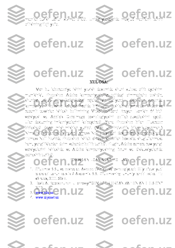 matnlar   tuzish   uchun   xizmat   qiladi.   Uning   yordamida   mavjud   matnlarni   tahrir
qilishning iloji yo’q . 
XULOSA:
Men   bu   laboratoriya   ishini   yozish   davomida   shuni   xulosa   qilib   aytishim
mumkinki,   Photoshop   Adobe   kompaniyasining   tojidagi   qimmatbaho   toshdir,
shuning   uchun   uning   kelajakdagi   rejalari   sir   tutilyapti.   Lekin   har   zamonda
kompaniya   Photoshop   kelajagi   haqida   bir   luqma   tashlab   qo'ymoqda.   Video   va
raqamli   tasvirlar   ishlash   bo'limining   Vitse-Prezidenti   Brayan   Lemkin   64-bitli
versiyasi   va   Apple's   CoreImage   texnologiyasini   qo'llab-quvatlashini   aytdi.
Ular   dasturning   imkoniyatlarini   ko'paytiradi.   Yana   Photoshop   bilan   Illustrator
birlashadi   degan   mish-mishlar   yuripti.   (Men   uni   intizorlik   bilan   kutyapman.)
Nima   bo'lishidan   qat'iy   nazar   Tomass   Noll   proyektni   davom   etishda   qatnashadi.
Tomass   Noll   hozirda   Photoshop   ishlab   chiqarilishi   bilan   bevosita   shug'ullanmasa
ham, yangiliklardan doim xabardor bo'lib turibdi. Plugin, Adobe camera raw yangi
versiyalarini   ishlashda   va   Adobe   kompaniyasining   forum   va   diskussiyalarida
qatnashib turibdi.
FOYDALANILGAN ADABIYOTLAR:
1. G’ulomov   S.S.,   va   boshqalar.   Axborot   tizimlari   va   texnologiyalari:   Oliy   o’quv   yurti
talabalari   uchun   darslik   /   Akademik   S.S.   G’ulomovning   umumiy   tahriri   ostida   -T.:
«Sharq», 2000. 529 b.
2. David A. Patterson Jhon L.Hennessy “COMPUTER ORGANIZATION AND DESIGN”
2012.
3. www.edu.uz
4. www.ziyonet.uz
       