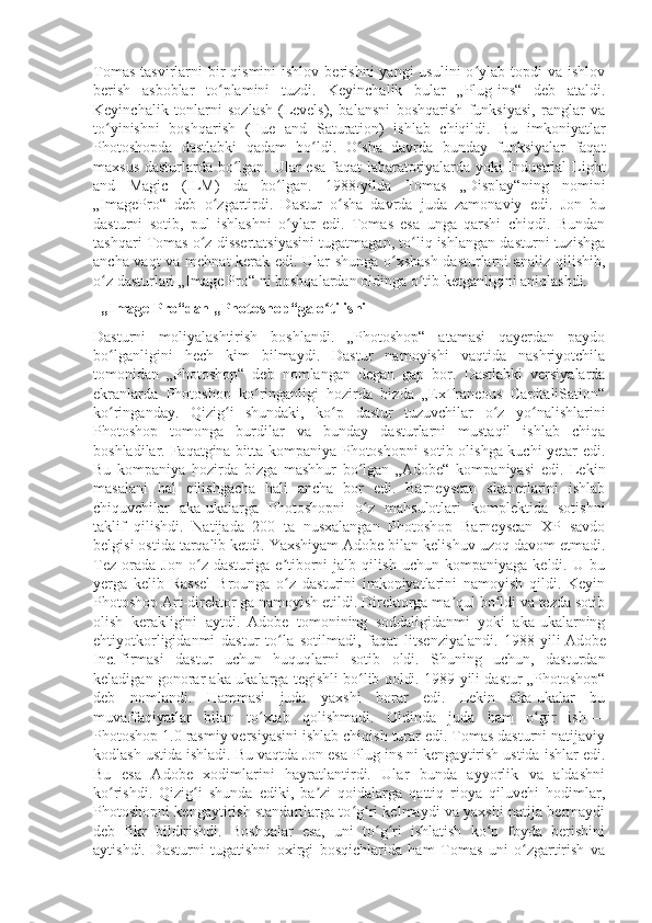 Tomas  tasvirlarni   bir   qismini  ishlov  berishni   yangi  usulini   o ylab  topdi  va  ishlovʻ
berish   asboblar   to plamini   tuzdi.   Keyinchalik   bular   „Plug-ins“   deb   ataldi.	
ʻ
Keyinchalik   tonlarni   sozlash-(Levels),   balansni   boshqarish   funksiyasi,   ranglar   va
to yinishni   boshqarish   (Hue   and   Saturation)   ishlab   chiqildi.   Bu   imkoniyatlar	
ʻ
Photoshopda   dastlabki   qadam   bo ldi.   O sha   davrda   bunday   funksiyalar   faqat	
ʻ ʻ
maxsus dasturlarda bo lgan. Ular esa faqat labaratoriyalarda yoki Industrial Light	
ʻ
and   Magic   (ILM)   da   bo lgan.   1988-yilda   Tomas   „Display“ning   nomini	
ʻ
„ImagePro“   deb   o zgartirdi.   Dastur   o sha   davrda   juda   zamonaviy   edi.   Jon   bu	
ʻ ʻ
dasturni   sotib,   pul   ishlashni   o ylar   edi.   Tomas   esa   unga   qarshi   chiqdi.   Bundan	
ʻ
tashqari Tomas o z dissertatsiyasini tugatmagan, to liq ishlangan dasturni tuzishga	
ʻ ʻ
ancha vaqt va mehnat kerak edi. Ular shunga o xshash dasturlarni analiz qilishib,	
ʻ
o z dasturlari „Image Pro“ ni boshqalardan oldinga o tib ketganligini aniqlashdi.	
ʻ ʻ
  „Image Pro“dan „Photoshop“ga o tilishi	
ʻ
Dasturni   moliyalashtirish   boshlandi.   „Photoshop“   atamasi   qayerdan   paydo
bo lganligini   hech   kim   bilmaydi.   Dastur   namoyishi   vaqtida   nashriyotchila	
ʻ
tomonidan   „Photoshop“   deb   nomlangan   degan   gap   bor.   Dastlabki   versiyalarda
ekranlarda   Photoshop   ko ringanligi   hozirda   bizda   „ExTraneous   CapitaliSation“	
ʻ
ko ringanday.   Qizig i   shundaki,   ko p   dastur   tuzuvchilar   o z   yo nalishlarini	
ʻ ʻ ʻ ʻ ʻ
Photoshop   tomonga   burdilar   va   bunday   dasturlarni   mustaqil   ishlab   chiqa
boshladilar. Faqatgina bitta kompaniya Photoshopni sotib olishga kuchi yetar edi.
Bu   kompaniya   hozirda   bizga   mashhur   bo lgan   „Adobe“   kompaniyasi   edi.   Lekin	
ʻ
masalani   hal   qilishgacha   hali   ancha   bor   edi.   Barneyscan   skanerlarini   ishlab
chiquvchilar   aka-ukalarga   Photoshopni   o z   mahsulotlari   komplektida   sotishni
ʻ
taklif   qilishdi.   Natijada   200   ta   nusxalangan   Photoshop   Barneyscan   XP   savdo
belgisi ostida tarqalib ketdi. Yaxshiyam Adobe bilan kelishuv uzoq davom etmadi.
Tez   orada   Jon   o z   dasturiga   e tiborni   jalb   qilish   uchun   kompaniyaga   keldi.   U   bu	
ʻ ʼ
yerga   kelib   Rassel   Brounga   o z   dasturini   imkoniyatlarini   namoyish   qildi.   Keyin	
ʻ
Photoshop Art-direktor ga namoyish etildi. Direktorga ma qul bo ldi va tezda sotib	
ʼ ʻ
olish   kerakligini   aytdi.   Adobe   tomonining   soddaligidanmi   yoki   aka-ukalarning
ehtiyotkorligidanmi   dastur   to la   sotilmadi,   faqat   litsenziyalandi.   1988-yili	
ʻ   Adobe
Inc.   firmasi   dastur   uchun   huquqlarni   sotib   oldi.   Shuning   uchun,   dasturdan
keladigan gonorar aka-ukalarga tegishli bo lib qoldi. 1989-yili dastur „Photoshop“	
ʻ
deb   nomlandi.   Hammasi   juda   yaxshi   borar   edi.   Lekin   aka-ukalar   bu
muvaffaqiyatlar   bilan   to xtab   qolishmadi.   Oldinda   juda   ham   o gir   ish	
ʻ ʻ   —
Photoshop 1.0 rasmiy versiyasini ishlab chiqish turar edi. Tomas dasturni natijaviy
kodlash ustida ishladi. Bu vaqtda Jon esa Plug-ins ni kengaytirish ustida ishlar edi.
Bu   esa   Adobe   xodimlarini   hayratlantirdi.   Ular   bunda   ayyorlik   va   aldashni
ko rishdi.   Qizig i   shunda   ediki,   ba zi   qoidalarga   qattiq   rioya   qiluvchi   hodimlar,	
ʻ ʻ ʼ
Photoshopni kengaytirish standartlarga to g ri kelmaydi va yaxshi natija bermaydi	
ʻ ʻ
deb   fikr   bildirishdi.   Boshqalar   esa,   uni   to g ri   ishlatish   ko p   foyda   berishini	
ʻ ʻ ʻ
aytishdi.   Dasturni   tugatishni   oxirgi   bosqichlarida   ham   Tomas   uni   o zgartirish   va	
ʻ 