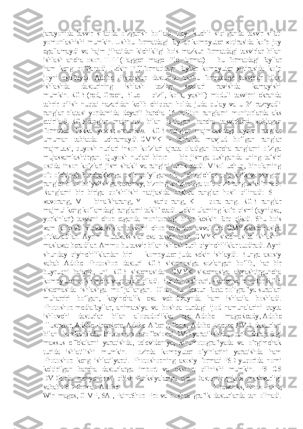 jarayonida   tasvir   sifatida   o zgarish   bo ladi.   Fayl   kuchli   siqilganda   tasvir   sifatiʻ ʻ
yomonlashishi   mumkin.   Ushbu   formatdagi   fayllar   kompyuter   xotirasida   ko p   joy	
ʻ
egallamaydi   va   hajm   jihatidan   kichikligi   bois   mazkur   formatdagi   tasvirlar   bilan
ishlash   ancha   oson.   TIFF   (Tagger   Image   File   Format)   —   bu   formatdagi   fayllar
ham   keng   qo llanadi.   Lekin	
ʻ   Tiff   formatidagi   fayllar   kompyuter   xotirasida   ko p	ʻ
joyni   egallaydi.   Adobe   Photoshop   dasturida   ushbu   formatdagi   tasvirlar   bilan
ishlashda   dasturining   ishlash   tezligi   sezilari   ravishda   kamayishi
mumkin.   RGB   (red,   Green,   Blue   —   qizil,   ko k,   yashil)   moduli   tasvirni   ekranda	
ʻ
tahrir   qilish   nuqtai   nazaridan   kelib   chiqqan   holda   juda   qulay   va   u   24   razryadli
ranglar   platasi   yordamida   deyarli   barcha   16   million   ranglarni   monitorlarda   aks
ettiriladi.   RGB   ranglar   majmuasi   bilan   ishlagan   barcha   tasvirlarni   xohlagan
formatda   diskka   yozish   mumkin.   RGB   ranglar   majmuasidagi   ayrim   ranglar
umuman   tabiatda   uchramaydi.   CMYK   —   tabiatda   mavjud   bo lgan   ranglar	
ʻ
majmuasi,   quyosh   nurlari   inson   ko zlari   ajrata   oladigan   barcha   ranglarni   o ziga	
ʻ ʻ
mujassamlashtirgan.   Quyosh   nurlari   biror   —   bir   jismga   tushganda   uning   ta siri	
ʼ
ostida  inson  ko zlari   jism  shakli  va  rangini  idrok etadi.  Misol  uchun,  binolarning	
ʻ
o t   o chirish   burchaklariga   osib   qo yilgan   o t   o chirgichlar   to q   ko k   va   zangori	
ʻ ʻ ʻ ʻ ʻ ʻ ʻ
ranglar bilan bo yalishiga qaramay, bizning ko zimizga to q qizil rangda ko rinadi.	
ʻ ʻ ʻ ʻ
Ranglarni   bir   biriga   qo shilishi   natijasida   boshqa   ranglar   hosil   qilinadi:   S	
ʻ   —
xavorang,   M   —   binafsharang,   Y   —   sariq   rang,   K   —   qora   rang.   RGB   ranglar
majmui keng ko lamdagi ranglarni taklif etadi. Lekin ularning ko p qismi (ayniqsa,	
ʻ ʻ
yorkinlari)   tasvirni   chop   etganda   monitordagi   bilan   keskin   farq   qiladi.   Shu   bois
xam   ko plab   mutaxassislar   tasvirni   chop   etishdan   avval   uni   CMYKsistemasiga	
ʻ
o tkazadilar.   Ayrim   mutaxassislar   esa   tasvir   bilan   CMYK   sistemasida   ishlashni	
ʻ
maslaxat beradilar. Ammo bu tasvir bilan ishlash turli qiyinchiliklar tutdiradi. Ayni
shunday   qiyinchiliklardan   biri   —   kompyuter   juda   sekin   ishlaydi.   Bunga   asosiy
sabab   Adobe   Photoshop   dasturi   RGB   sistemasiga   sozlangan   bo lib,   har   bir	
ʻ
buyruqni   bajarib,   uni   RGB   sistemasidan   CMYK   sistemasiga   almashtirguncha
kompyuter qo shimcha vaqt talab qiladi. Bundan tashqari, skaner va monitor RGB	
ʻ
sistemasida   ishlashga   mo ljallangan.   Oldin   bu   dastur   faqat	
ʻ   poligrafiya   suratlari
muharriri   bo lgan,   keyinchalik   esa   veb-dizaynda   ham   ishlatila   boshladi.	
ʻ
Photoshop   mediafayllar ,   animatsiya   va   boshqa   turdagi   ijod   namunalarini   qayta
ishlovchi   dasturlar   bilan   aloqadorlikka   ega.   Adobe   ImageReady ,   Adobe
Illustrator ,   Adobe   Premiere ,   Adobe   After   Effects ,   Adobe   Encore   DVD   dasturlari
bilan   hamkorlikda   Photoshop   proffesional   DVD   yaratilishida,   turli   darajadagi
maxsus   effektlarni   yaratishda,   televideniya,   kinomotografiyada   va   o rgimchak	
ʻ
turida   ishlatilishi   mumkin.   Hozirda   kompyuter   o yinlarini   yaratishda   ham	
ʻ
Photoshop   keng   ishlatilyapti.   Photoshopning   asosiy   formati   PSD   yuqorida   nomi
keltirilgan   barcha   dasturlarga   import   va   eksport   qilinishi   mumkin.   PS   CS
DVDlarda   menyu   hosil   qilish   funksiyalariga   ega.   Dasturning   juda   mashxurligi
sabab   PSD   formati   Adobe   Fireworks ,   Photo-Paint ,
WinImages,   GIMP ,   SAI ,   PaintShop   Pro   va   boshqa   grafik   dasturlarda   tan   olinadi. 