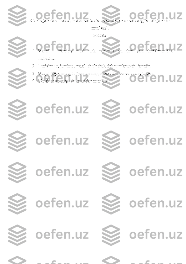 Kichik janrlar: maqol, matal va topishmoq, olqishlar va qarg`ishlar janrlar
poetikasi.
REJA :
1. Maqol   –   mantiqiy   mushohada   namunasi   va   dono   gap   donishmandlik
mahsulidir.
2. Topishmoq, jumboq, matal, cho’pchak deb nomlanuvchi janrdir.
3. Maqol, topishmoq, lof janrlarining mavzu doirasi va badiiy talqini.
4. Olqishlar va qarg`ishlar janrlar poetikasi.
  