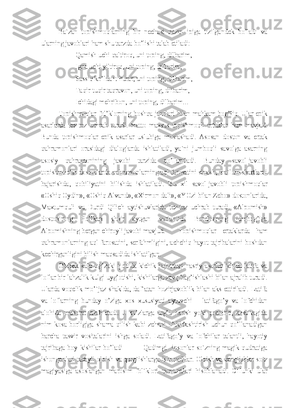 Ba`zan   topishmoqlarning   bir   nechasi   nazm   ipiga   tizilgandek   bo’ladi   va
ularning javoblari ham shu tarzda bo’lishi talab etiladi:
Qamish uchi qaltiroq, uni toping, dilbarim,
Igna uchi yiltiroq, uni toping, dilbarim,
Sassiq ko’lda it hurar, uni toping, dilbarim,
Taqir-tuqir taqravon, uni toping, dilbarim,
Ichidagi mehribon, uni toping, dilbarim…
Topishmoqlar fol’klorning boshqa janrlari bilan mahkam bog’liq. Ular epik
asarlarda   tez-tez   uchrab   turadi.   Hatto   maxsus   topishmoqli   ertaklar   ham   mavjud.
Bunda   topishmoqlar   epik   asarlar   uslubiga   moslashadi.   Asosan   doston   va   ertak
qahramonlari   orasidagi   dialoglarda   ishlatiladi,   ya`ni   jumboqli   savolga   asarning
asosiy   qahramonining   javobi   tarzida   qo’llaniladi.   Bunday   savol-javobli
topishmoqlar dostonlarda qahramonlarning aql-farosatini sinash, ma`lum shartlarni
bajarishda,   qobiliyatini   bilishda   ishlatiladi.   Bu   xil   savol-javobli   topishmoqlar
«Oshiq Oydin», «Oshiq Alvand», «Xirmon dali», «YOzi bilan Zebo» dostonlarida,
Maxtumquli   va   Durdi   Qilich   aytishuvlarida   tez-tez   uchrab   turadi.   «Alpomish»
dostonining   Po’lkan   shoir   aytgan   variantida   Barchinning   jumbog’iga
Alpomishning bergan chiroyli javobi mavjud.  Topishmoqlar   ertaklarda   ham
qahramonlarning aql-farosatini, serfahmligini, achchiq hayot tajribalarini  boshdan
kechirganligini bilish maqsadida ishlatilgan.   
  O’zbek   xalq   og’zaki   ijodida   kichik   hajmdagi   nasriy   asarlar   ichida   latifa   va
loflar bir lahzalik kulgi uyg’otishi, kishilarga zavq bag’ishlashi bilan ajralib turadi.
Ularda   voqelik   mo’`jaz   shaklda,   daf`atan   hozirjavoblik   bilan   aks   ettiriladi.   Latifa
va   loflarning   bunday   o’ziga   xos   xususiyati   aytuvchi   –   latifago’y   va   lofchidan
alohida   mahorat   talab   etadi.   U   so’zlarga   urg’u   berish   yoki   qochiriq,   kosa   tagida
nim   kosa   borligiga   shama   qilish   kabi   zehnni   o’tkirlashtirish   uchun   qo’llanadigan
barcha   tasvir   vositalarini   ishga   soladi.   Latifago’y   va   lofchilar   talantli,   hayotiy
tajribaga   boy   kishilar   bo’ladi                 Qаdimgi     insоnlаr   so`zning   mаgik   qudrаtigа
ishоngаnlаri tufаyli оlqish vа qаrg`ishlаrgа ishоnаdilаr. Оlqish vа qаrg`ishlаr so`z
mаgiyasigа   аsоslаngаn   mаrоsim   fоl`klоri   nаmunаlаri   hisоblаnаdi.   CHunki   ulаr 