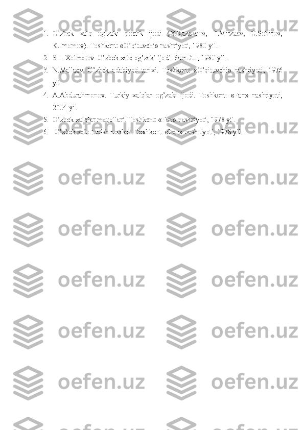 1. O’zbek   xalq   og’zaki   poetik   ijodi   (X.Razzoqov,   T.Mirzaev,   O.Sobirov,
K.Imomov). Toshkent: «O’qituvchi» nashriyoti, 1980 yil.
2. SH. Xolmatov. O’zbek xalq og’zaki ijodi. SamDU, 1980 yil. 
3. N.Mallaev.   O’zbek   adabiyoti   tarixi.   Toshkent:   «O’qituvchi»   nashriyoti,   1976
yil.
4. A.Abdurahmonov.   Turkiy   xalqlar   og’zaki   ijodi.   Toshkent:   «Fan»   nashriyoti,
2004 yil.
5. O’zbek xalqlar maqollari. Toshkent: «Fan» nashriyoti, 1978 yil.
6.  O’zbek xalq topishmoqlari. Toshkent: «Fan» nashriyoti, 1978 yil. 