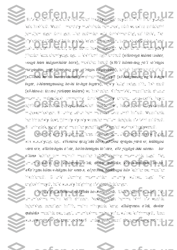  So’z san`atining dastlabki namunalari insoniyat nutqi paydo bo’lishi bilan yuzaga
kela boshladi. Maqol – mantiqiy mushohada namunasi, odob va axloq qoidalarini
jamuljam   etgan   dono   gap.   Ular   qadimdan   xalq   donishmandligi,   aql-idroki,   fikr-
o’ylarining   ifodasi   sifatida   yashab   kelganlar;   sinalgan,   turmush   tasdiqidan   o’tgan
tushunchalarni   ifodalab,   unga   qanot   baxsh   etganlar.   Maqollar   ta`lim-tarbiyaviy
jihatdan katta ahamiyatga ega. U kishilarni ogohlantiradi (« Birovga kulma zinhor,
senga   ham   kulguvchilar   bor »),   maslahat   beradi   (« Yo’l   bilmasang   yo’l   so’ragin
yurgandan,   gap   bilmasang   gap   so’ragin   bilgandan »),   tanbeh   berib,   tanqid   qiladi
(« CHolni   ko’rib  buvam  dema »),  mehnatni  ulug’laydi  (« Ishlaganning og’zi   oshga
tegar,   ishlamaganning   boshi   toshga   tegar »),   hajviy   kulgi   ostiga   olib,   fosh   etadi
(« Ishtonsiz   tizzasi   yirtiqqa   kular »)   va   boshqalar.   Ko’ramizki,   maqollarda   chuqur
mazmun,   mehnatkash   ommaning   donoligi,   milliy   an`ana,   uzoq   asrlik   hayot
tajribalari,   tabiat   va   jamiyat   hodisalari   haqida   fikri,   bahosi,   mehnat   yakunlari
mujassamlashgan.   SHuning   uchun   ham   maqollar   uzoq   umrli   bo’ladi.   Maqollarda
har bir tarixiy davr, ijtimoiy-siyosiy voqealar ma`lum darajada o’z izini qoldiradi.
SHuningdek, yangi-yangi maqollar yaratilib, so’z san`ati xazinasi boyiyveradi.
Maqollar ko’p jihatdan matallarga o’xshasa ham, ularning har qaysisi o’ziga
xos   xususiyatga   ega.   «Temirni   qizig’ida   bos»,   «YOvni   ayagan   yara   er,   kaltagini
sara   er»,  «Birlashgan   o’zar,  birlashmagan  to’zar»,   «Er   yigitga  ikki   nomus  –  bir
o’lim»   kabilar   tom   ma`noli   maqollar   bo’lib,   ularning   mazmunida   tugal   fikr,
umumiy   xulosa   bor.   «Sulaymon   o’ldi,   devlar   qutuldi»,   «Tosh   qattiqmi,   bosh»,
«Ko’rgan bilan eshitgan bir emas», «Ayozxon, haddingni bil»  kabilar esa matallar
hisoblanadi.   CHunki   ularning   mazmunidan   umumiy   xulosa,   tugal   fikr
anglashilmaydi, balki xususiy belgining o’zigina ifodalangan.
Darhaqiqat,   «Temirni   qizig’ida   bos»   maqolida   faktlar   jamlanib,   tugal   fikr,
umumlashma   ma`no   kelib   chiqqan.   Nasihat,   o’git   hamma   ishni   o’z   vaqtida
bajarishga   qaratilgan   bo’lib,   ma`no   nihoyatda   keng.   «Sulaymon   o’ldi,   devlar
qutuldi»   matalida esa, tugal, umumlashma ma`no yo’q, xulosa ko’rinmaydi, faqat
xususiy ma`no ifodalangan, xolos. SHunday qilib, maqol chuqur va keng ma`noli, 