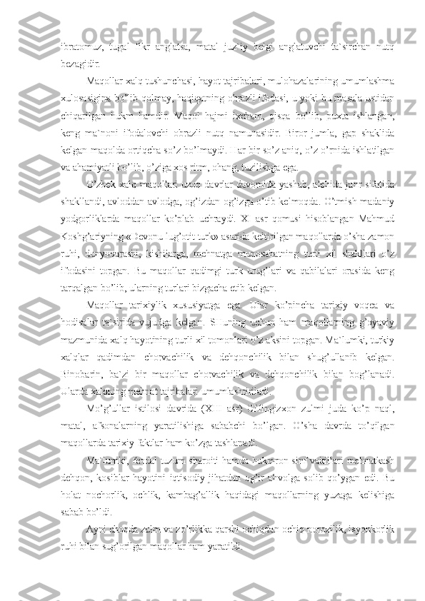 ibratomuz,   tugal   fikr   anglatsa,   matal   juz`iy   belgi   anglatuvchi   ta`sirchan   nutq
bezagidir.
Maqollar xalq tushunchasi, hayot tajribalari, mulohazalarining umumlashma
xulosasigina bo’lib qolmay, haqiqatning obrazli ifodasi, u yoki bu masala ustidan
chiqarilgan   hukm   hamdir.   Maqol   hajmi   ixcham,   qisqa   bo’lib,   puxta   ishlangan,
keng   ma`noni   ifodalovchi   obrazli   nutq   namunasidir.   Biror   jumla,   gap   shaklida
kelgan maqolda ortiqcha so’z bo’lmaydi. Har bir so’z aniq, o’z o’rnida ishlatilgan
va ahamiyatli bo’lib, o’ziga xos ritm, ohang, tuzilishga ega.
O’zbek  xalq  maqollari   uzoq  davrlar   davomida yashab,   alohida janr  sifatida
shakllandi, avloddan-avlodga, og’izdan-og’izga o’tib kelmoqda. O’tmish madaniy
yodgorliklarda   maqollar   ko’plab   uchraydi.   XI   asr   qomusi   hisoblangan   Mahmud
Koshg’ariyning «Devonu lug’otit turk» asarida keltirilgan maqollarda o’sha zamon
ruhi,   dunyoqarashi,   kishilarga,   mehnatga   munosabatning   turli   xil   shakllari   o’z
ifodasini   topgan.   Bu   maqollar   qadimgi   turk   urug’lari   va   qabilalari   orasida   keng
tarqalgan bo’lib, ularning turlari bizgacha etib kelgan.
Maqollar   tarixiylik   xususiyatga   ega.   Ular   ko’pincha   tarixiy   voqea   va
hodisalar   ta`sirida   vujudga   kelgan.   SHuning   uchun   ham   maqollarning   g’oyaviy
mazmunida xalq hayotining turli xil tomonlari o’z aksini topgan. Ma`lumki, turkiy
xalqlar   qadimdan   chorvachilik   va   dehqonchilik   bilan   shug’ullanib   kelgan.
Binobarin,   ba`zi   bir   maqollar   chorvachilik   va   dehqonchilik   bilan   bog’lanadi.
Ularda xalqning mehnat tajribalari umumlashtiriladi.
Mo’g’ullar   istilosi   davrida   (XIII   asr)   CHingizxon   zulmi   juda   ko’p   naql,
matal,   afsonalarning   yaratilishiga   sababchi   bo’lgan.   O’sha   davrda   to’qilgan
maqollarda tarixiy faktlar ham ko’zga tashlanadi.
Ma`lumki, feodal tuzum sharoiti hamda hukmron sinf  vakillari mehnatkash
dehqon,   kosiblar   hayotini   iqtisodiy   jihatdan   og’ir   ahvolga   solib   qo’ygan   edi.   Bu
holat   nochorlik,   ochlik,   kambag’allik   haqidagi   maqollarning   yuzaga   kelishiga
sabab bo’ldi.
Ayni choqda zulm va zo’rlikka qarshi ochiqdan-ochiq norozilik, isyonkorlik
ruhi bilan sug’orilgan maqollar ham yaratildi. 